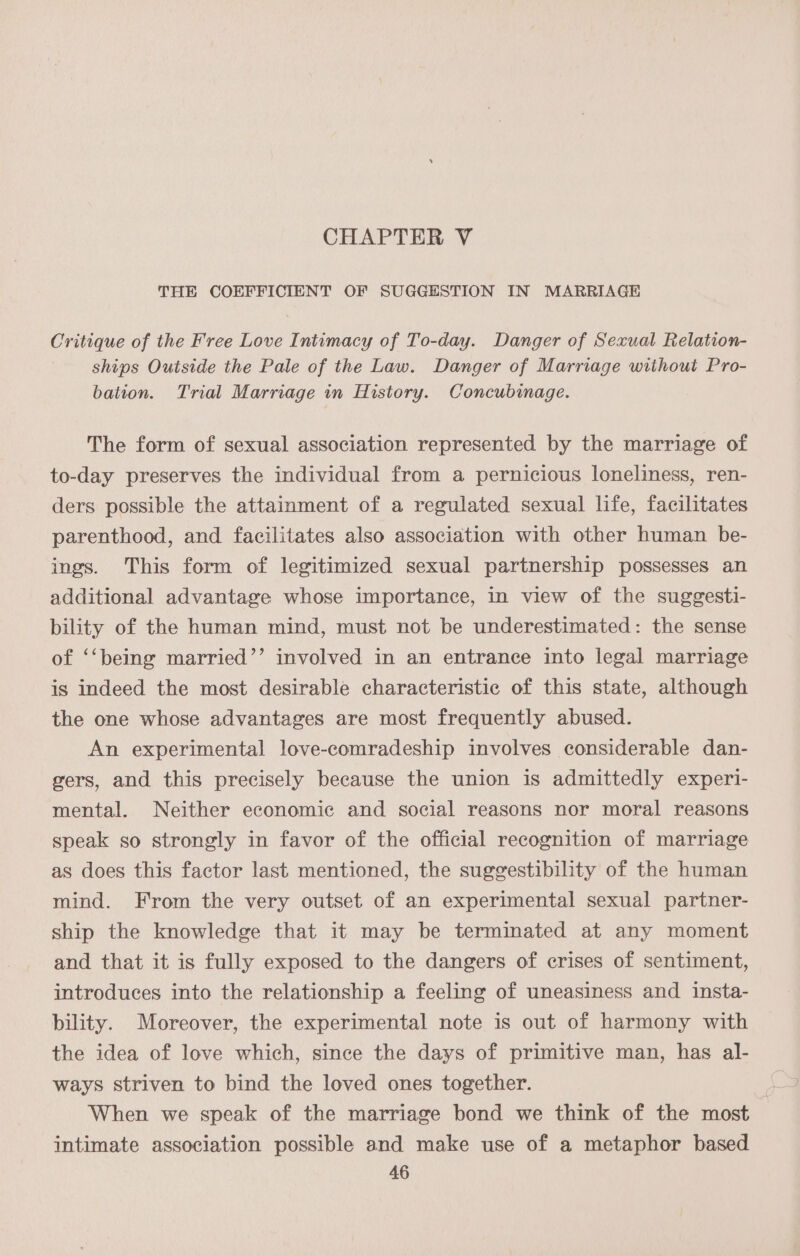 THE COEFFICIENT OF SUGGESTION IN MARRIAGE Critique of the Free Love Intimacy of To-day. Danger of Sexual Relation- ships Outside the Pale of the Law. Danger of Marriage wiihout Pro- bation. Trial Marriage in History. Concubinage. The form of sexual association represented by the marriage of to-day preserves the individual from a pernicious loneliness, ren- ders possible the attainment of a regulated sexual life, facilitates parenthood, and facilitates also association with other human be- ings. This form of legitimized sexual partnership possesses an additional advantage whose importance, in view of the suggesti- bility of the human mind, must not be underestimated: the sense of ‘‘being married’’ involved in an entrance into legal marriage is indeed the most desirable characteristic of this state, although the one whose advantages are most frequently abused. An experimental love-comradeship involves considerable dan- gers, and this precisely because the union is admittedly experi- mental. Neither economic and social reasons nor moral reasons speak so strongly in favor of the official recognition of marriage as does this factor last mentioned, the suggestibility of the human mind. From the very outset of an experimental sexual partner- ship the knowledge that it may be terminated at any moment and that it is fully exposed to the dangers of crises of sentiment, introduces into the relationship a feeling of uneasiness and insta- bility. Moreover, the experimental note is out of harmony with the idea of love which, since the days of primitive man, has al- ways striven to bind the loved ones together. When we speak of the marriage bond we think of the most intimate association possible and make use of a metaphor based