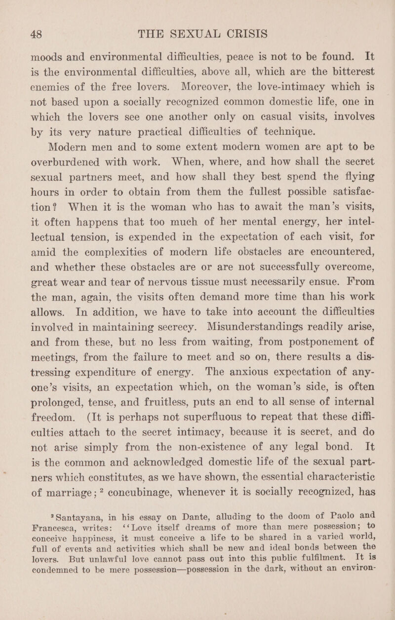 moods and environmental difficulties, peace is not to be found. It is the environmental difficulties, above all, which are the bitterest enemies of the free lovers. Moreover, the love-intimacy which is not based upon a socially recognized common domestic life, one in which the lovers see one another only on casual visits, involves by its very nature practical difficulties of technique. Modern men and to some extent modern women are apt to be overburdened with work. When, where, and how shall the secret sexual partners meet, and how shall they best spend the flying hours in order to obtain from them the fullest possible satisfac- tion? When it is the woman who has to await the man’s visits, it often happens that too much of her mental energy, her intel- lectual tension, is expended in the expectation of each visit, for amid the complexities of modern life obstacles are encountered, and whether these obstacles are or are not successfully overcome, great wear and tear of nervous tissue must necessarily ensue. From the man, again, the visits often demand more time than his work allows. In addition, we have to take into account the difficulties involved in maintaining secrecy. Misunderstandings readily arise, and from these, but no less from waiting, from postponement of meetings, from the failure to meet and so on, there results a dis- tressing expenditure of energy. The anxious expectation of any- one’s visits, an expectation which, on the woman’s side, is often prolonged, tense, and fruitless, puts an end to all sense of internal freedom. (It is perhaps not superfluous to repeat that these diffi- culties attach to the secret intimacy, because it is secret, and do not arise simply from the non-existence of any legal bond. It is the common and acknowledged domestic life of the sexual part- ners which constitutes, as we have shown, the essential characteristic of marriage; concubinage, whenever it is socially recognized, has ?Santayana, in his essay on Dante, alluding to the doom of Paolo and Francesca, writes: ‘‘Love itself dreams of more than mere possession; to conceive happiness, it must conceive a life to be shared in a varied world, full of events and activities which shall be new and ideal bonds between the lovers. But unlawful love cannot pass out into this public fulfilment. It is condemned to be mere possession—possession in the dark, without an environ-