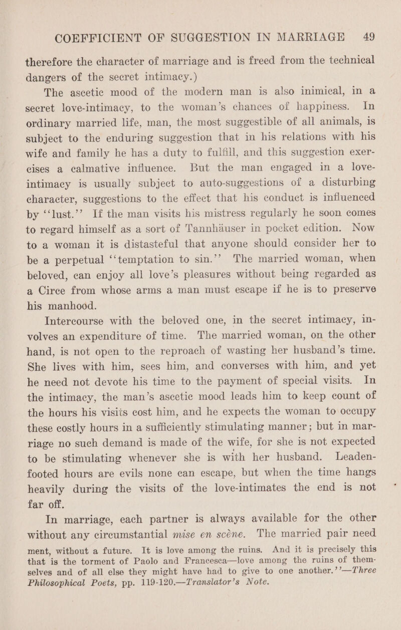 therefore the character of marriage and is freed from the technical dangers of the secret intimacy.) The ascetic mood of the modern man is also inimical, in a secret love-intimacy, to the woman’s chances of happiness. In ordinary married life, man, the most suggestible of all animals, 1s subject to the enduring suggestion that in his relations with his wife and family he has a duty to fulfill, and this suggestion exer- cises a calmative influence. But the man engaged in a love- intimacy is usually subject to auto-suggestions of a disturbing character, suggestions to the effect that his conduct is influenced by ‘‘lust.’’ If the man visits his mistress regularly he soon comes to regard himself as a sort of Tannhduser in pocket edition. Now to a woman it is distasteful that anyone should consider her to be a perpetual ‘‘temptation to sin.’’ The married woman, when beloved, can enjoy all love’s pleasures without being regarded as a Circe from whose arms a man must escape if he is to preserve his manhood. Intercourse with the beloved one, in the secret intimacy, in- volves an expenditure of time. The married woman, on the other hand, is not open to the reproach of wasting her husband’s time. She lives with him, sees him, and converses with him, and yet he need not devote his time to the payment of special visits. In the intimacy, the man’s ascetic mood leads him to keep count of the hours his visits cost him, and he expects the woman to occupy these costly hours in a sufficiently stimulating manner ; but in mar- riage no such demand is made of the wife, for she is not expected to be stimulating whenever she is with her husband. Leaden- footed hours are evils none can escape, but when the time hangs heavily during the visits of the love-intimates the end 1s not far off. In marriage, each partner is always available for the other without any circumstantial mise en scene. The married pair need ment, without a future. It is love among the ruins. And it is precisely this that is the torment of Paolo and Francesca—love among the ruins of them- selves and of all else they might have had to give to one another.’’—Three Philosophical Poets, pp. 119-120.—Translator’s Note.