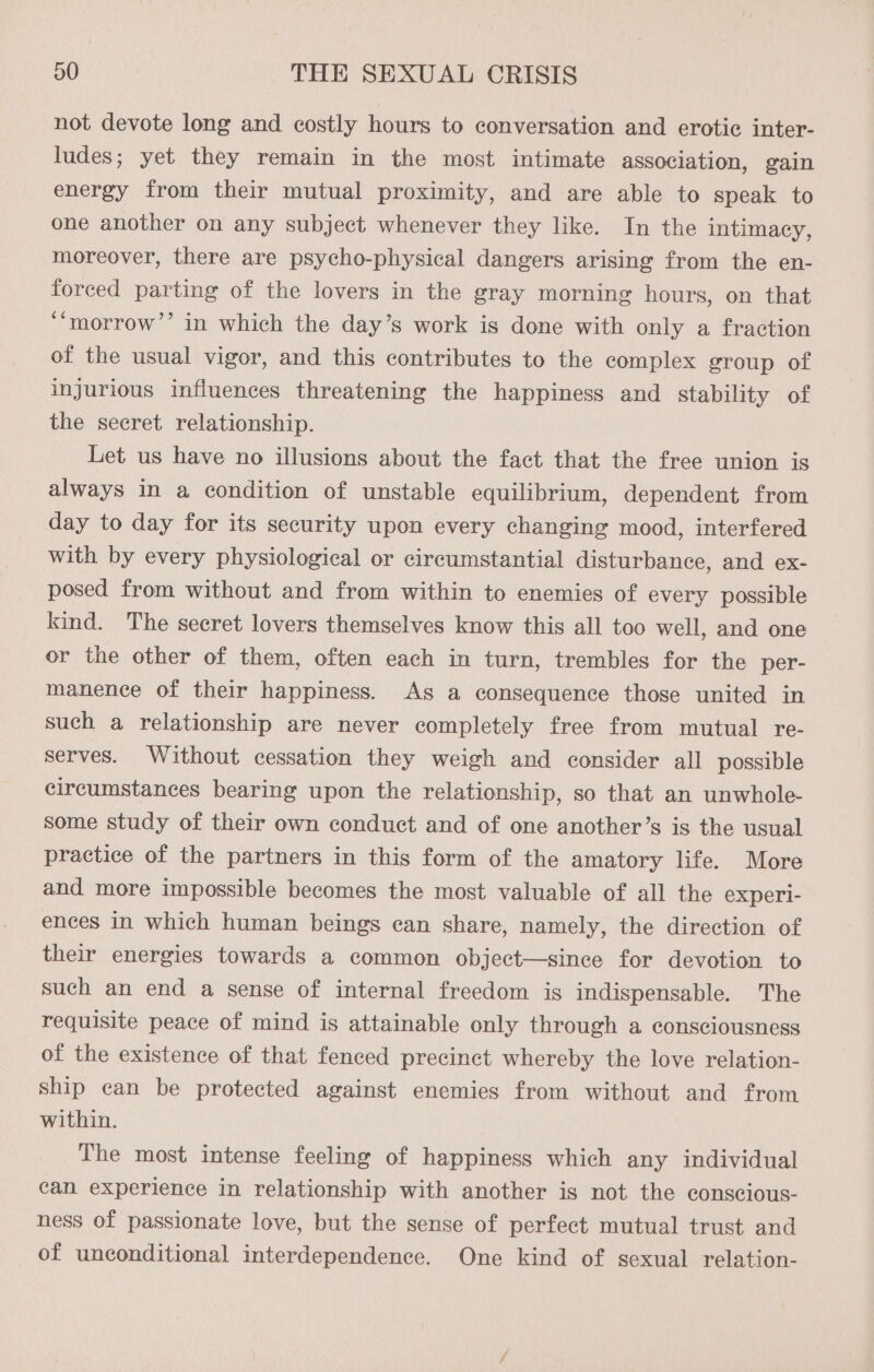 not devote long and costly hours to conversation and erotic inter- ludes; yet they remain in the most intimate association, gain energy from their mutual proximity, and are able to speak to one another on any subject whenever they like. In the intimacy, moreover, there are psycho-physical dangers arising from the en- forced parting of the lovers in the gray morning hours, on that ‘‘morrow’’ in which the day’s work is done with only a fraction of the usual vigor, and this contributes to the complex group of injurious influences threatening the happiness and stability of the secret relationship. Let us have no illusions about the fact that the free union is always in a condition of unstable equilibrium, dependent from day to day for its security upon every changing mood, interfered with by every physiological or circumstantial disturbance, and ex- posed from without and from within to enemies of every possible kind. The secret lovers themselves know this all too well, and one or the other of them, often each in turn, trembles for the per- manence of their happiness. As a consequence those united in such a relationship are never completely free from mutual re- serves. Without cessation they weigh and consider all possible circumstances bearing upon the relationship, so that an unwhole- some study of their own conduct and of one another’s is the usual practice of the partners in this form of the amatory life. More and more impossible becomes the most valuable of all the experi- ences in which human beings can share, namely, the direction of their energies towards a common object—since for devotion to such an end a sense of internal freedom is indispensable. The requisite peace of mind is attainable only through a consciousness of the existence of that fenced precinct whereby the love relation- ship can be protected against enemies from without and from within. The most intense feeling of happiness which any individual can experience in relationship with another is not the conscious- ness of passionate love, but the sense of perfect mutual trust and of unconditional interdependence. One kind of sexual relation-