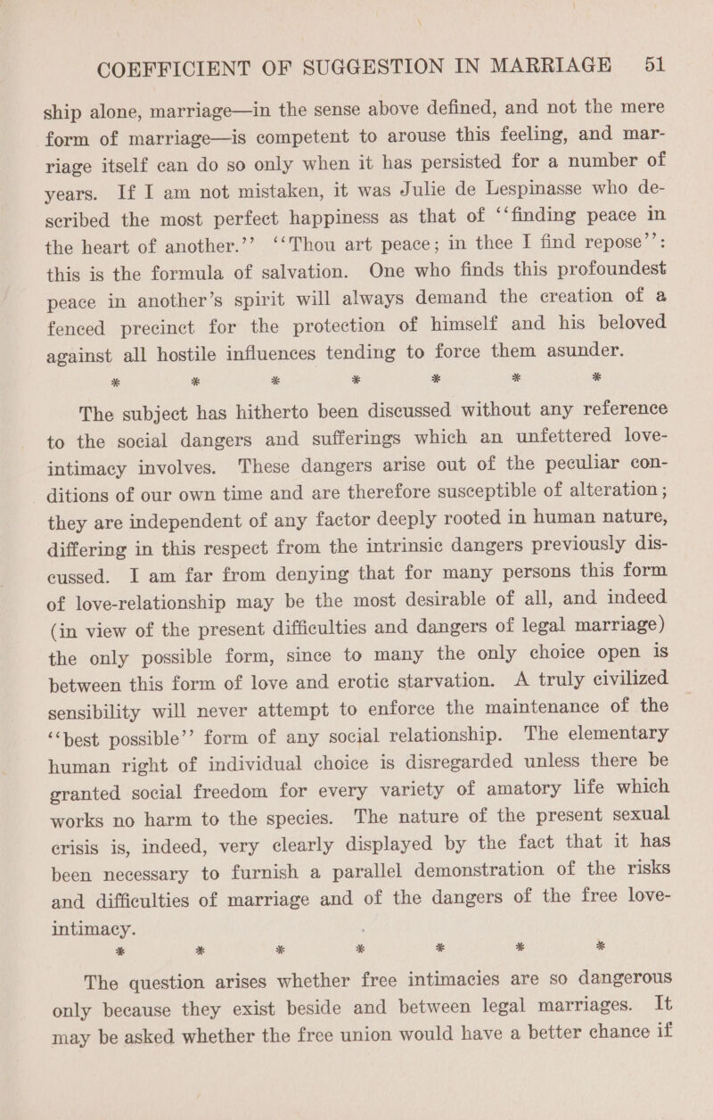 ship alone, marriage—in the sense above defined, and not the mere form of marriage—is competent to arouse this feeling, and mar- riage itself can do so only when it has persisted for a number of years. If I am not mistaken, it was Julie de Lespinasse who de- scribed the most perfect happiness as that of ‘‘finding peace in the heart of another.’’ ‘‘Thou art peace; in thee I find repose’’: this is the formula of salvation. One who finds this profoundest peace in another’s spirit will always demand the creation of a fenced precinct for the protection of himself and his beloved against all hostile influences tending to force them asunder. * * * * * * * The subject has hitherto been discussed without any reference to the social dangers and sufferings which an unfettered love- intimacy involves. These dangers arise out of the peculiar con- ditions of our own time and are therefore susceptible of alteration ; they are independent of any factor deeply rooted in human nature, differing in this respect from the intrinsic dangers previously dis- cussed. I am far from denying that for many persons this form of love-relationship may be the most desirable of all, and indeed (in view of the present difficulties and dangers of legal marriage) the only possible form, since to many the only choice open is between this form of love and erotic starvation. A truly civilized sensibility will never attempt to enforce the maintenance of the ‘“‘best. possible’? form of any social relationship. The elementary human right of individual choice is disregarded unless there be granted social freedom for every variety of amatory life which works no harm to the species. The nature of the present sexual crisis is, indeed, very clearly displayed by the fact that it has been necessary to furnish a parallel demonstration of the risks and difficulties of marriage and of the dangers of the free love- intimacy. * * * * * * * The question arises whether free intimacies are so dangerous only because they exist beside and between legal marriages. It may be asked whether the free union would have a better chance if