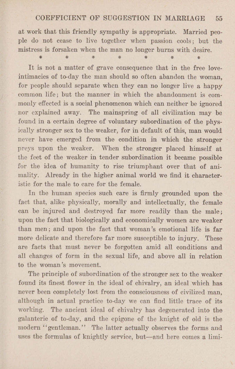 at work that this friendly sympathy is appropriate. Married peo- ple do not cease to live together when passion cools; but the mistress 1s forsaken when the man no longer burns with desire. ES * * * * *&amp; * It is not a matter of grave consequence that in the free love- intimacies of to-day the man should so often abandon the woman, for people should separate when they can no longer live a happy common life; but the manner in which the abandonment is com- monly effected is a social phenomenon which can neither be ignored nor explained away. The mainspring of all civilization may be found in a certain degree of voluntary subordination of the phys- ically stronger sex to the weaker, for in default of this, man would never have emerged from the condition in which the stronger preys upon the weaker. When the stronger placed himself at the feet of the weaker in tender subordination it became possible for the idea of humanity to rise triumphant over that of ani- mality. Already in the higher animal world we find it character- istic for the male to care for the female. In the human species such care is firmly grounded upon the fact that, alike physically, morally and intellectually, the female can be injured and destroyed far more readily than the male; upon the fact that biologically and economically women are weaker than men; and upon the fact that woman’s emotional life is far more delicate and therefore far more susceptible to injury. These are facts that must never be forgotten amid all conditions and all changes of form in the sexual life, and above all in relation to the woman’s movement. The principle of subordination of the stronger sex to the weaker found its finest flower in the ideal of chivalry, an ideal which has never been completely lost from the consciousness of civilized man, although in actual practice to-day we can find little trace of its working. The ancient ideal of chivalry has degenerated into the galanterie of to-day, and the epigone of the knight of old is the modern “‘gentleman.’’ The latter actually observes the forms and uses the formulas of knightly service, but—and here comes a limi-