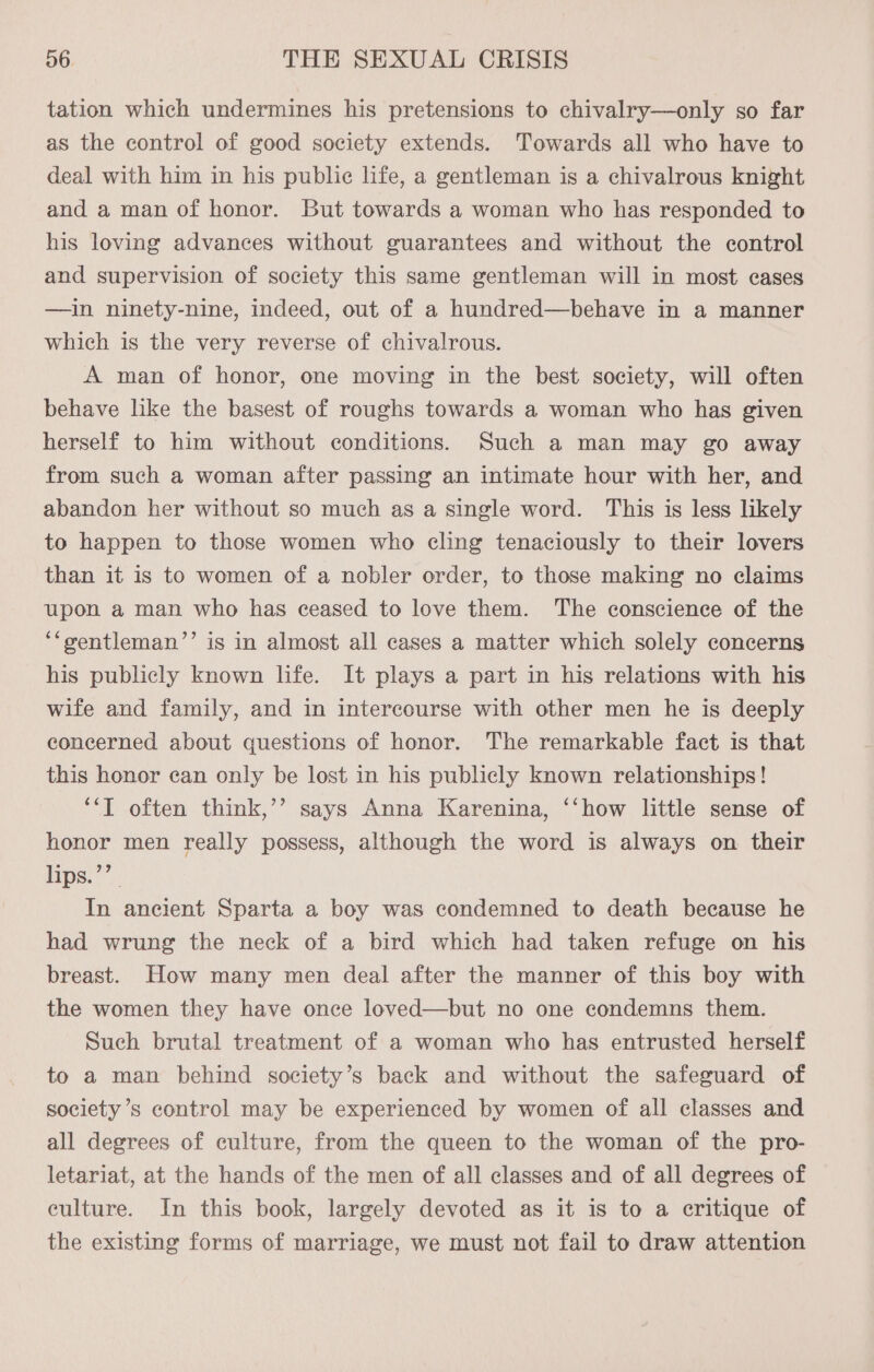 tation which undermines his pretensions to chivalry—only so far as the control of good society extends. Towards all who have to deal with him in his public life, a gentleman is a chivalrous knight and a man of honor. But towards a woman who has responded to his loving advances without guarantees and without the control and supervision of society this same gentleman will in most cases —in ninety-nine, indeed, out of a hundred—behave in a manner which is the very reverse of chivalrous. A man of honor, one moving in the best society, will often behave like the basest of roughs towards a woman who has given herself to him without conditions. Such a man may go away from such a woman after passing an intimate hour with her, and abandon her without so much as a single word. This is less likely to happen to those women who cling tenaciously to their lovers than it is to women of a nobler order, to those making no claims upon a man who has ceased to love them. The conscience of the ‘“gentleman’’ is in almost all cases a matter which solely concerns his publicly known life. It plays a part in his relations with his wife and family, and in intercourse with other men he is deeply concerned about questions of honor. The remarkable fact is that this honor can only be lost in his publicly known relationships! ‘*T often think,’’ says Anna Karenina, ‘‘how little sense of honor men really possess, although the word is always on their lips.’’ In ancient Sparta a boy was condemned to death because he had wrung the neck of a bird which had taken refuge on his breast. How many men deal after the manner of this boy with the women they have once loved—but no one condemns them. Such brutal treatment of a woman who has entrusted herself to a man behind society’s back and without the safeguard of society’s control may be experienced by women of all classes and all degrees of culture, from the queen to the woman of the pro- letariat, at the hands of the men of all classes and of all degrees of culture. In this book, largely devoted as it is to a critique of the existing forms of marriage, we must not fail to draw attention