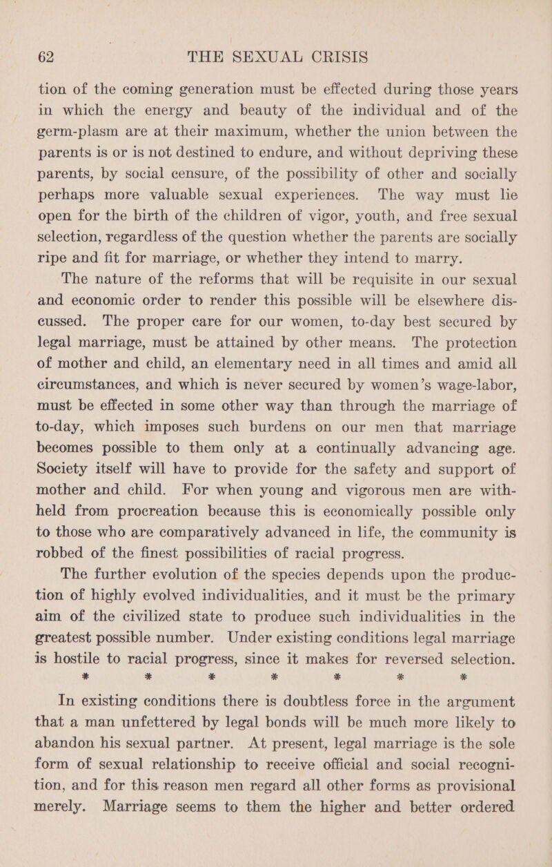 tion of the coming generation must be effected during those years in which the energy and beauty of the individual and of the germ-plasm are at their maximum, whether the union between the parents is or is not destined to endure, and without depriving these parents, by social censure, of the possibility of other and socially perhaps more valuable sexual experiences. The way must lie open for the birth of the children of vigor, youth, and free sexual selection, regardless of the question whether the parents are socially ripe and fit for marriage, or whether they intend to marry. The nature of the reforms that will be requisite in our sexual and economic order to render this possible will be elsewhere dis- cussed. The proper care for our women, to-day best secured by legal marriage, must be attained by other means. The protection of mother and child, an elementary need in all times and amid all circumstances, and which is never secured by women’s wage-labor, must be effected in some other way than through the marriage of to-day, which imposes such burdens on our men that marriage becomes possible to them only at a continually advancing age. Society itself will have to provide for the safety and support of mother and child. For when young and vigorous men are with- held from procreation because this is economically possible only to those who are comparatively advanced in life, the community is robbed of the finest possibilities of racial progress. The further evolution of the species depends upon the produc- tion of highly evolved individualities, and it must be the primary aim of the civilized state to produce such individualities in the greatest possible number. Under existing conditions legal marriage is hostile to racial progress, since it makes for reversed selection. * * * * * * * In existing conditions there is doubtless force in the argument that a man unfettered by legal bonds will be much more likely to abandon his sexual partner. At present, legal marriage is the sole form of sexual relationship to receive official and social recogni- tion, and for this reason men regard all other forms as provisional merely. Marriage seems to them the higher and better ordered