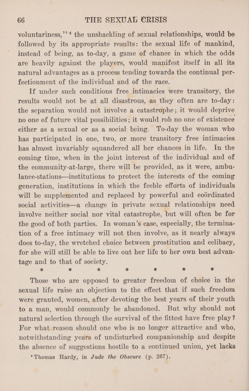 voluntariness,’’* the unshackling of sexual relationships, would be followed by its appropriate results: the sexual life of mankind, instead of being, as to-day, a game of chance in which the odds are heavily against the players, would manifest itself in all its natural advantages as a process tending towards the continual per- fectionment of the individual and of the race. If under such conditions free intimacies were transitory, the results would not be at all disastrous, as they often are to-day: the separation would not involve a catastrophe; it would deprive no one of future vital possibilities ; it would rob no one of existence either as a sexual or as a social being. To-day the woman who has participated in one, two, or more transitory free intimacies has almost invariably squandered all her chances in life. In the coming time, when in the joint interest of the individual and of the community-at-large, there will be provided, as it were, ambu- lance-stations—institutions to protect the interests of the coming generation, institutions in which the feeble efforts of individuals will be supplemented and replaced by powerful and coordinated social activities—a change in private sexual relationships need involve neither social nor vital catastrophe, but will often be for the good of both parties. In woman’s ease, especially, the termina- tion of a free intimacy will not then involve, as it nearly always does to-day, the wretched choice between prostitution and celibacy, for she will still be able to live out her life to her own best advan- tage and to that of society. * * * * * * *¥ Those who are opposed to greater freedom of choice in the sexual life raise an objection to the effect that if such freedom were granted, women, after devoting the best years of their youth to a man, would commonly be abandoned. But why should not natural selection through the survival of the fittest have free play ? For what reason should one who is no longer attractive and who, notwithstanding years of undisturbed companionship and despite the absence of suggestions hostile to a continued union, yet lacks *Thomas Hardy, in Jude the Obscure (p. 267).