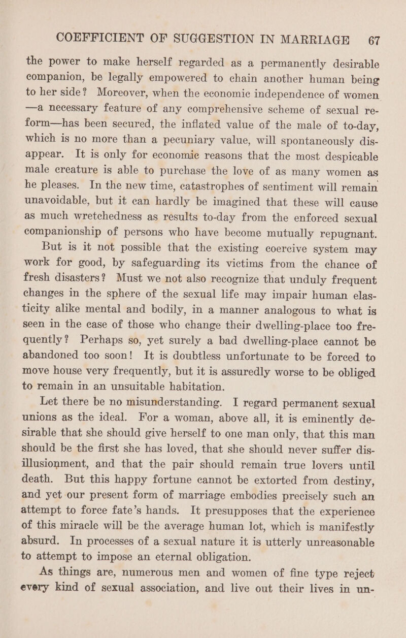 the power to make herself regarded as a permanently desirable companion, be legally empowered to chain another human being to her side? Moreover, when the economic independence of women —a necessary feature of any comprehensive scheme of sexual re- form—has been secured, the inflated value of the male of to-day, which is no more than a pecuniary value, will spontaneously dis- appear. It is only for economic reasons that the most despicable male creature is able to purchase the love of as many women as he pleases. In the new time, catastrophes of sentiment will remain unavoidable, but it can hardly be imagined that these will cause as much wretchedness as results to-day from the enforced sexual companionship of persons who have become mutually repugnant. But is it not possible that the existing coercive system may work for good, by safeguarding its victims from the chance of fresh disasters? Must we not also recognize that unduly frequent changes in the sphere of the sexual life may impair human elas- ticity alike mental and bodily, in a manner analogous to what is seen in the case of those who change their dwelling-place too fre- quently? Perhaps so, yet surely a bad dwelling-place cannot be abandoned too soon! It is doubtless unfortunate to be forced to move house very frequently, but it is assuredly worse to be obliged to remain in an unsuitable habitation. Let there be no misunderstanding. I regard permanent sexual unions as the ideal. For a woman, above all, it is eminently de- sirable that she should give herself to one man only, that this man should be the first she has loved, that she should never suffer dis- illusionment, and that the pair should remain true lovers until death. But this happy fortune cannot be extorted from destiny, and yet our present form of marriage embodies precisely such an attempt to force fate’s hands. It presupposes that the experience of this miracle will be the average human lot, which is manifestly absurd. In processes of a sexual nature it is utterly unreasonable to attempt to impose an eternal obligation. As things are, numerous men and women of fine type reject every kind of sexual association, and live out their lives in un-