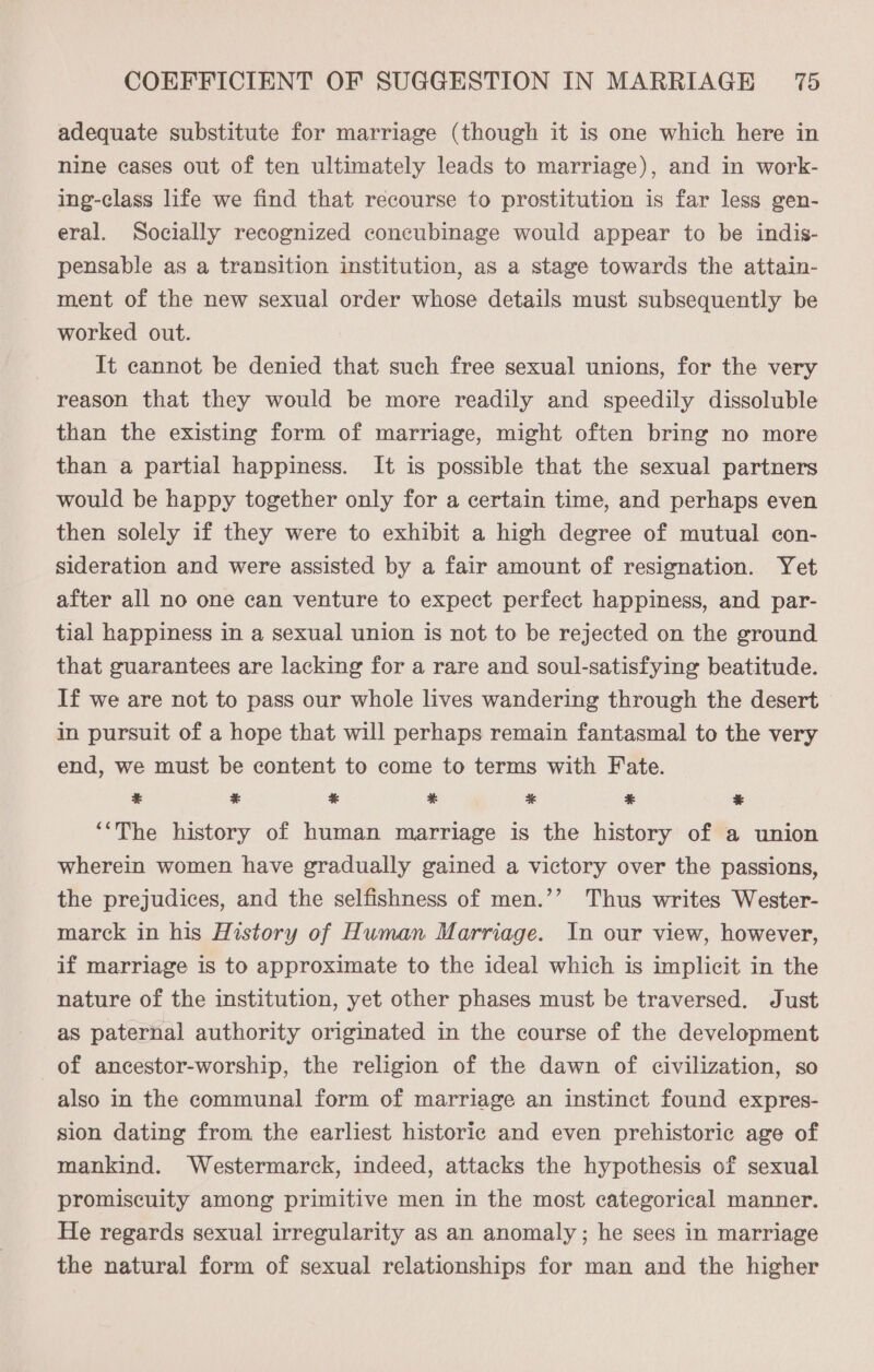 adequate substitute for marriage (though it is one which here in nine cases out of ten ultimately leads to marriage), and in work- ing-class life we find that recourse to prostitution is far less gen- eral. Socially recognized concubinage would appear to be indis- pensable as a transition institution, as a stage towards the attain- ment of the new sexual order whose details must subsequently be worked out. It cannot be denied that such free sexual unions, for the very reason that they would be more readily and speedily dissoluble than the existing form of marriage, might often bring no more than a partial happiness. It is possible that the sexual partners would be happy together only for a certain time, and perhaps even then solely if they were to exhibit a high degree of mutual con- sideration and were assisted by a fair amount of resignation. Yet after all no one can venture to expect perfect happiness, and par- tial happiness in a sexual union is not to be rejected on the ground that guarantees are lacking for a rare and soul-satisfying beatitude. If we are not to pass our whole lives wandering through the desert in pursuit of a hope that will perhaps remain fantasmal to the very end, we must be content to come to terms with Fate. ¥ ¥ % % * * ¥ ‘‘The history of human marriage is the history of a union wherein women have gradually gained a victory over the passions, the prejudices, and the selfishness of men.’’ Thus writes Wester- marck in his History of Human Marriage. In our view, however, if marriage is to approximate to the ideal which is implicit in the nature of the institution, yet other phases must be traversed. Just as paternal authority originated in the course of the development of ancestor-worship, the religion of the dawn of civilization, so also in the communal form of marriage an instinct found expres- sion dating from the earliest historic and even prehistoric age of mankind. Westermarck, indeed, attacks the hypothesis of sexual promiscuity among primitive men in the most categorical manner. He regards sexual irregularity as an anomaly; he sees in marriage the natural form of sexual relationships for man and the higher