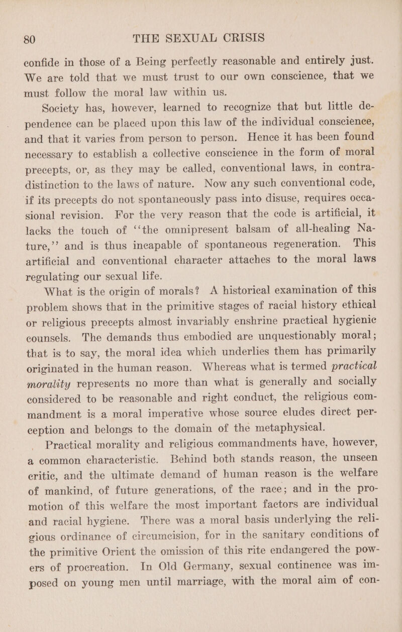confide in those of a Being perfectly reasonable and entirely just. We are told that we must trust to our own conscience, that we must follow the moral law within us. Society has, however, learned to recognize that but little de- pendence can be placed upon this law of the individual conscience, and that it varies from person to person. Hence it has been found necessary to establish a collective conscience in the form of moral precepts, or, as they may be called, conventional laws, in contra- distinction to the laws of nature. Now any such conventional code, if its precepts do not spontaneously pass into disuse, requires occa- sional revision. For the very reason that the code is artificial, it lacks the touch of ‘‘the omnipresent balsam of all-healing Na- ture,’’ and is thus incapable of spontaneous regeneration. This artificial and conventional character attaches to the moral laws regulating our sexual life. What is the origin of morals? A historical examination of this problem shows that in the primitive stages of racial history ethical or religious precepts almost invariably enshrine practical hygienic counsels. The demands thus embodied are unquestionably moral; that is to say, the moral idea which underlies them has primarily originated in the human reason. Whereas what is termed practical morality represents no more than what is generally and socially considered to be reasonable and right conduct, the religious com- mandment is a moral imperative whose source eludes direct per- ception and belongs to the domain of the metaphysical. Practical morality and religious commandments have, however, a common characteristic. Behind both stands reason, the unseen eritic, and the ultimate demand of human reason is the welfare of mankind, of future generations, of the race; and in the pro- motion of this welfare the most important factors are individual and racial hygiene. There was a moral basis underlying the reli- gious ordinance of circumcision, for in the sanitary conditions of the primitive Orient the omission of this rite endangered the pow- ers of procreation. In Old Germany, sexual continence was im- posed on young men until marriage, with the moral aim of con-