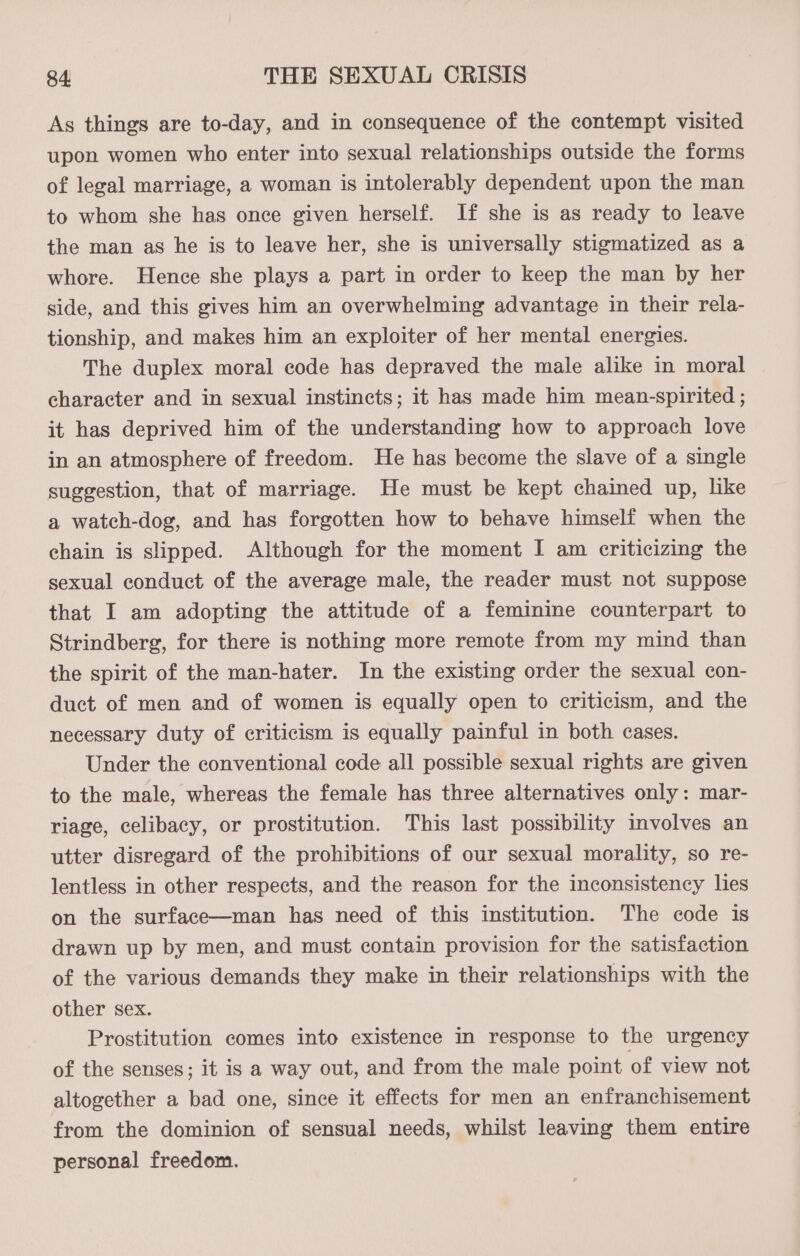 As things are to-day, and in consequence of the contempt visited upon women who enter into sexual relationships outside the forms of legal marriage, a woman is intolerably dependent upon the man to whom she has once given herself. If she is as ready to leave the man as he is to leave her, she is universally stigmatized as a whore. Hence she plays a part in order to keep the man by her side, and this gives him an overwhelming advantage in their rela- tionship, and makes him an exploiter of her mental energies. The duplex moral code has depraved the male alike in moral character and in sexual instincts; it has made him mean-spirited ; it has deprived him of the understanding how to approach love in an atmosphere of freedom. He has become the slave of a single suggestion, that of marriage. He must be kept chained up, like a watch-dog, and has forgotten how to behave himself when the chain is slipped. Although for the moment I am criticizing the sexual conduct of the average male, the reader must not suppose that I am adopting the attitude of a feminine counterpart to Strindberg, for there is nothing more remote from my mind than the spirit of the man-hater. In the existing order the sexual con- duct of men and of women is equally open to criticism, and the necessary duty of criticism is equally painful in both cases. Under the conventional code all possible sexual rights are given to the male, whereas the female has three alternatives only: mar- riage, celibacy, or prostitution. This last possibility involves an utter disregard of the prohibitions of our sexual morality, so re- lentless in other respects, and the reason for the inconsistency lies on the surface—man has need of this institution. The code is drawn up by men, and must contain provision for the satisfaction of the various demands they make in their relationships with the other sex. Prostitution comes into existence in response to the urgency of the senses; it is a way out, and from the male point of view not altogether a bad one, since it effects for men an enfranchisement from the dominion of sensual needs, whilst leaving them entire personal freedom.