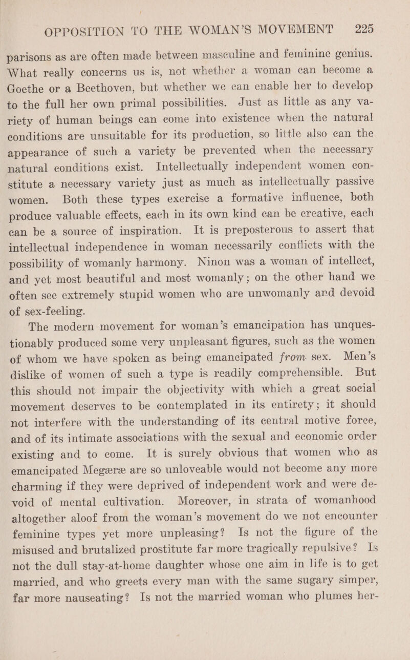 f OPPOSITION TO THE WOMAN’S MOVEMENT — 225 parisons as are often made between masculine and feminine genius. What really concerns us is, not whether a woman can become a Goethe or a Beethoven, but whether we can enable her to develop to the full her own primal possibilities. Just as little as any va- riety of human beings can come into existence when the natural conditions are unsuitable for its production, so little also can the appearance of such a variety be prevented when the necessary natural conditions exist. Intellectually independent women con- stitute a necessary variety just as much as intellectually passive women. Both these types exercise a formative influence, both produce valuable effects, each in its own kind can be creative, each can be a source of inspiration. It is preposterous to assert that intellectual independence in woman necessarily conflicts with the possibility of womanly harmony. Ninon was a woman of intellect, and yet most beautiful and most womanly; on the other hand we often see extremely stupid women who are unwomanly ard devoid of sex-feeling. The modern movement for woman’s emancipation has unques- tionably produced some very unpleasant figures, such as the women of whom we have spoken as being emancipated from sex. Men’s dislike of women of such a type is readily comprehensible. But this should not impair the objectivity with which a great social movement deserves to be contemplated in its entirety; it should not interfere with the understanding of its central motive force, and of its intimate associations with the sexual and economic order existing and to come. It is surely obvious that women who as emancipated Megere are so unloveable would not become any more charming if they were deprived of independent work and were de- void of mental cultivation. Moreover, in strata of womanhood altogether aloof from the woman’s movement do we not encounter feminine types yet more unpleasing? Is not the figure of the misused and brutalized prostitute far more tragically repulsive? Is not the dull stay-at-home daughter whose one aim in life 1s to get married, and who greets every man with the same sugary simper, far more nauseating? Is not the married woman who plumes her-