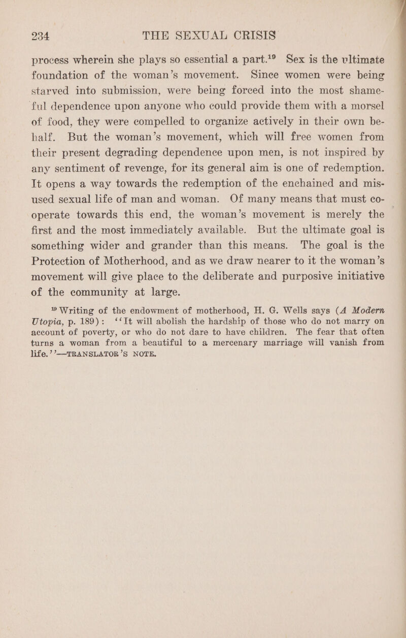process wherein she plays so essential a part.1® Sex is the ultimate foundation of the woman’s movement. Since women were being starved into submission, were being forced into the most shame- ful dependence upon anyone who could provide them with a morsel of food, they were compelled to organize actively in their own be- half. But the woman’s movement, which will free women from their present degrading dependence upon men, is not inspired by any sentiment of revenge, for its general aim is one of redemption. It opens a way towards the redemption of the enchained and mis- used sexual life of man and woman. Of many means that must co- operate towards this end, the woman’s movement is merely the first and the most immediately available. But the ultimate goal is something wider and grander than this means. The goal is the Protection of Motherhood, and as we draw nearer to it the woman’s movement will give place to the deliberate and purposive initiative of the community at large. 1 Writing of the endowment of motherhood, H. G. Wells says (A Modern Utopia, p. 189): ‘It will abolish the hardship of those who do not marry on account of poverty, or who do not dare to have children. The fear that often turns a woman from a beautiful to a mercenary marriage will vanish from life.’’—-TRANSLATOR’S NOTE.