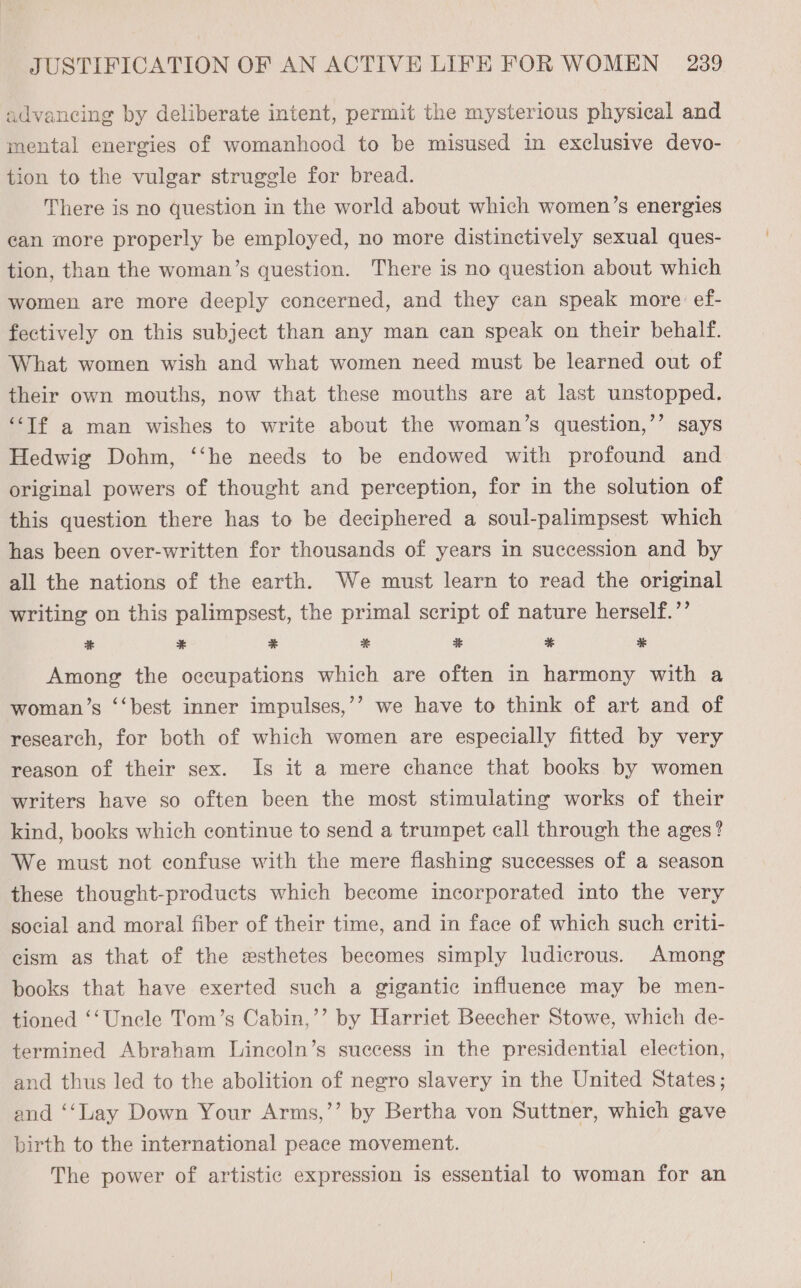 advancing by deliberate intent, permit the mysterious physical and mental energies of womanhood to be misused in exclusive devo- tion to the vulgar struggle for bread. There is no question in the world about which women’s energies can more properly be employed, no more distinctively sexual ques- tion, than the woman’s question. There is no question about which women are more deeply concerned, and they can speak more ef- fectively on this subject than any man can speak on their behalf. What women wish and what women need must be learned out of their own mouths, now that these mouths are at last unstopped. “Tf a man wishes to write about the woman’s question,’’ says Hedwig Dohm, ‘‘he needs to be endowed with profound and original powers of thought and perception, for in the solution of this question there has to be deciphered a soul-palimpsest which has been over-written for thousands of years in succession and by all the nations of the earth. We must learn to read the original 7) 2) writing on this palimpsest, the primal script of nature herself.’’ aE * * ¥&amp; cg * * Among the occupations which are often in harmony with a ’? we have to think of art and of research, for both of which women are especially fitted by very reason of their sex. Is it a mere chance that books by women writers have so often been the most stimulating works of their kind, books which continue to send a trumpet call through the ages? We must not confuse with the mere flashing successes of a season woman’s ‘‘best inner impulses, these thought-products which become incorporated into the very social and moral fiber of their time, and in face of which such criti- cism as that of the esthetes becomes simply ludicrous. Among books that have exerted such a gigantic influence may be men- tioned ‘‘Uncle Tom’s Cabin,’’ by Harriet Beecher Stowe, which de- termined Abraham Lincoln’s success in the presidential election, and thus led to the abolition of negro slavery in the United States; and ‘‘Lay Down Your Arms,’’ by Bertha von Suttner, which gave birth to the international peace movement. The power of artistic expression is essential to woman for an