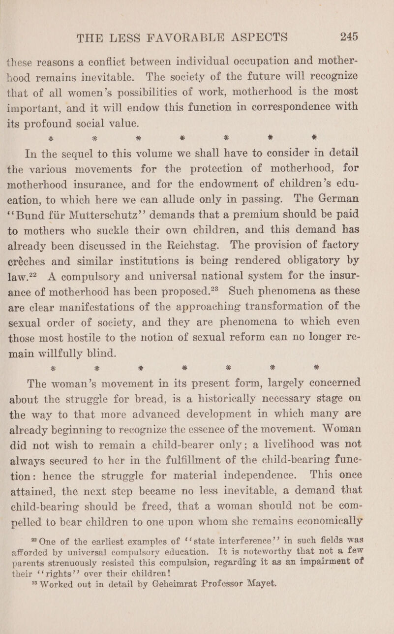 these reasons a conflict between individual occupation and mother- hood remains inevitable. The society of the future will recognize that of all women’s possibilities of work, motherhood is the most important, and it will endow this function in correspondence with its profound social value. *% * * * % ¥ * In the sequel to this volume we shall have to consider in detail the various movements for the protection of motherhood, for motherhood insurance, and for the endowment of children’s edu- cation, to which here we can allude only in passing. The German ‘“‘Bund fiir Mutterschutz’’ demands that a premium should be paid to mothers who suckle their own children, and this demand has already been discussed in the Reichstag. The provision of factory eréches and similar institutions is being rendered obligatory by law.22, A compulsory and universal national system for the insur- ance of motherhood has been proposed.?* Such phenomena as these are clear manifestations of the approaching transformation of the sexual order of society, and they are phenomena to which even those most hostile to the notion of sexual reform can no longer re- main willfully blind. * * ¥ * * * % The woman’s movement in its present form, largely concerned about the struggle for bread, is a historically necessary stage on the way to that more advanced development in which many are already beginning to recognize the essence of the movement. Woman did not wish to remain a child-bearer only; a livelihood was not always secured to her in the fulfillment of the child-bearing func- tion: hence the struggle for material independence. This once attained, the next step became no less inevitable, a demand that child-bearing should be freed, that a woman should not be com- pelled to bear children to one upon whom she remains economically 2 One of the earliest examples of ‘‘state interference’’ in such fields was afforded by universal compulsory education. It is noteworthy that not a few parents strenuously resisted this compulsion, regarding it ag an impairment of their ‘‘rights’’ over their children! *° Worked out in detail by Geheimrat Professor Mayet.