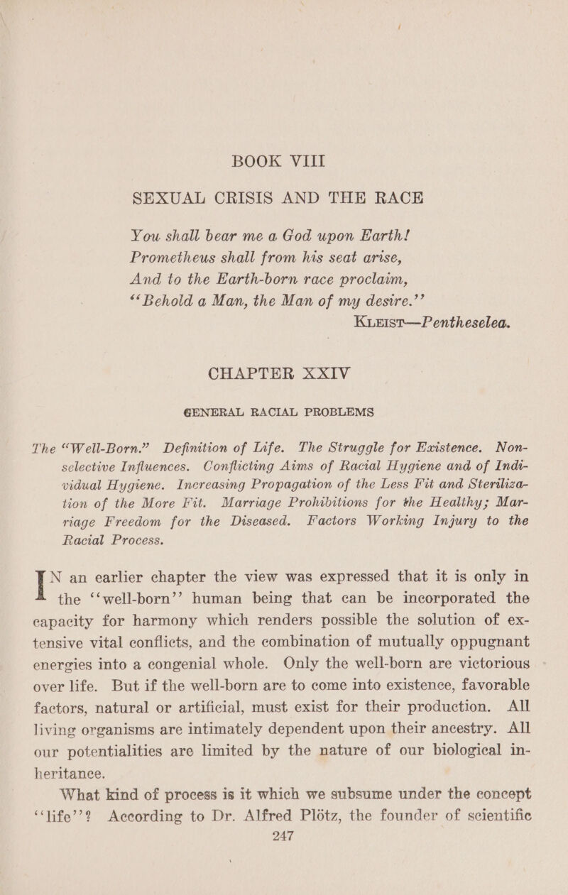 BOOK VIII SEXUAL CRISIS AND THE RACH You shall bear me a God upon Earth! Prometheus shall from his seat arise, And to the Earth-born race proclawm, ““Behold a Man, the Man of my desire.’’ KiLEIst—Pentheselea. CHAPTER XXIV GENERAL RACIAL PROBLEMS The “Well-Born.” Definition of Life. The Struggle for Existence. Non- selective Influences. Conflicting Aims of Racial Hygiene and of Indi- vidual Hygiene. Increasing Propagation of the Less Fut and Sterthiza- tion of the More Fit. Marriage Prohibitions for the Healthy; Mar- riage Freedom for the Diseased. Factors Working Injury to the Racial Process. io an earlier chapter the view was expressed that it is only in the ‘‘well-born’’ human being that can be incorporated the capacity for harmony which renders possible the solution of ex- tensive vital conflicts, and the combination of mutually oppugnant energies into a congenial whole. Only the well-born are victorious over life. But if the well-born are to come into existence, favorable factors, natural or artificial, must exist for their production. All living organisms are intimately dependent upon their ancestry. All our potentialities are limited by the nature of our biological in- heritance. What kind of process is it which we subsume under the concept ‘‘life’’? According to Dr. Alfred Plotz, the founder of scientific