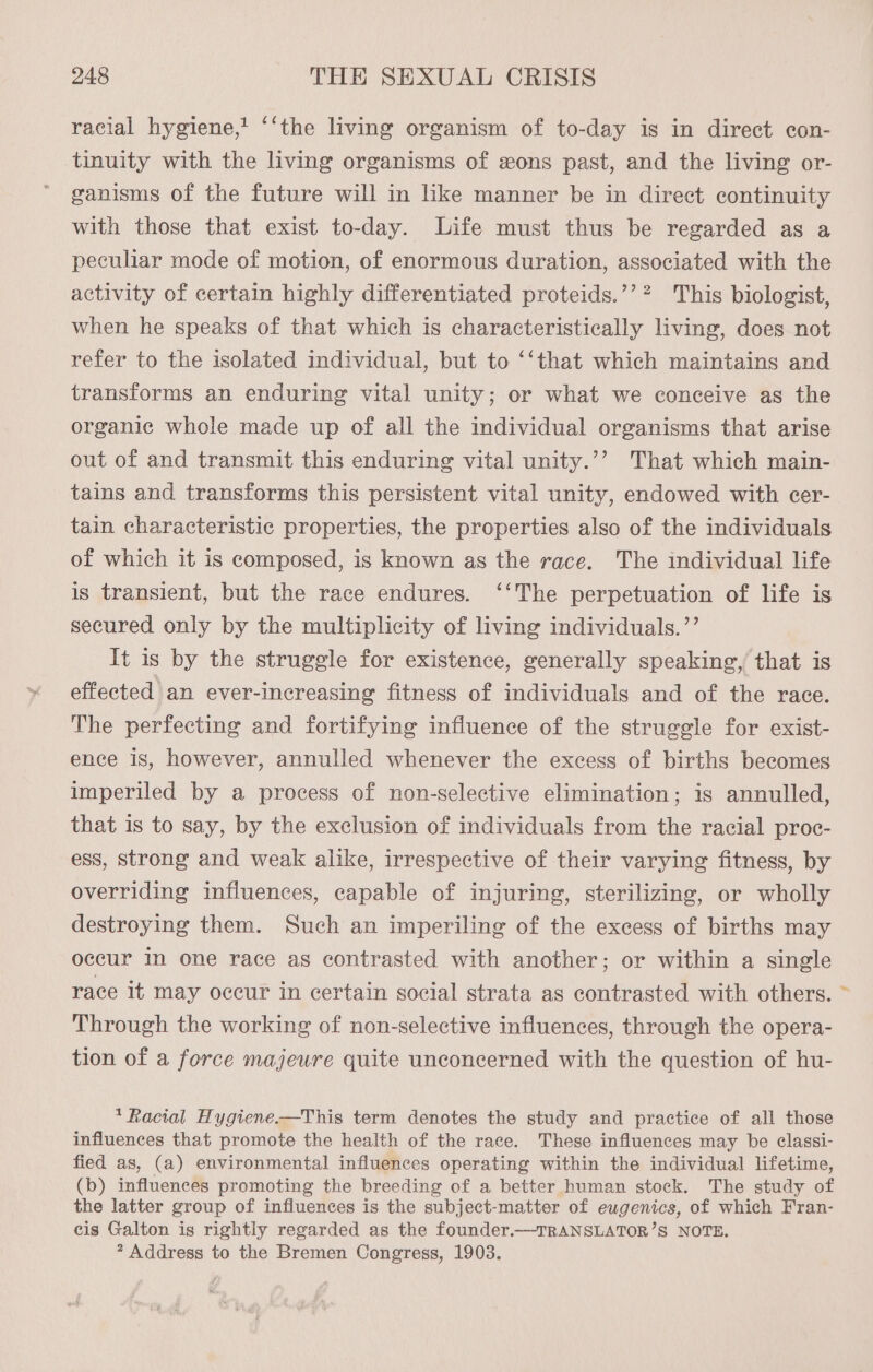 racial hygiene,’ ‘‘the living organism of to-day is in direct con- tinuity with the living organisms of sons past, and the living or- ganisms of the future will in like manner be in direct continuity with those that exist to-day. Life must thus be regarded as a peculiar mode of motion, of enormous duration, associated with the activity of certain highly differentiated proteids.’’? This biologist, when he speaks of that which is characteristically living, does not refer to the isolated individual, but to ‘‘that which maintains and transforms an enduring vital unity; or what we conceive as the organic whole made up of all the individual organisms that arise out of and transmit this enduring vital unity.’’ That which main- tains and transforms this persistent vital unity, endowed with cer- tain characteristic properties, the properties also of the individuals of which it is composed, is known as the race. The individual life is transient, but the race endures. ‘‘The perpetuation of life is secured only by the multiplicity of living individuals.”’ It is by the struggle for existence, generally speaking, that is effected an ever-increasing fitness of individuals and of the race. The perfecting and fortifying influence of the struggle for exist- ence is, however, annulled whenever the excess of births becomes imperiled by a process of non-selective elimination; is annulled, that is to say, by the exclusion of individuals from the racial proc- ess, strong and weak alike, irrespective of their varying fitness, by overriding influences, capable of injuring, sterilizing, or wholly destroying them. Such an imperiling of the excess of births may occur In one race as contrasted with another; or within a single race it may occur in certain social strata as contrasted with others. Through the working of non-selective influences, through the opera- tion of a force majeure quite unconcerned with the question of hu- * Racial Hygiene-—This term denotes the study and practice of all those influences that promote the health of the race. These influences may be classi- fied as, (a) environmental influences operating within the individual lifetime, (b) influences promoting the breeding of a better human stock. The study of the latter group of influences is the subject-matter of eugenics, of which Fran- cis Galton is rightly regarded as the founder.—TRANSLATOR’S NOTE. * Address to the Bremen Congress, 1903.