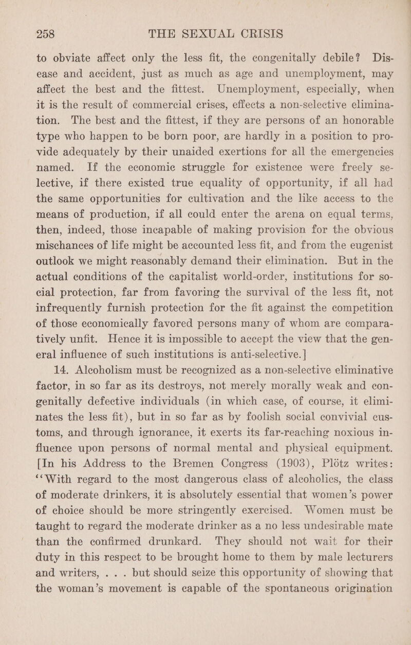 to obviate affect only the less fit, the congenitally debile? Dis- ease and accident, just as much as age and unemployment, may affect the best and the fittest. Unemployment, especially, when it is the result of commercial crises, effects a non-selective elimina- tion. The best and the fittest, if they are persons of an honorable type who happen to be born poor, are hardly in a position to pro- vide adequately by their unaided exertions for all the emergencies named. If the economic struggle for existence were freely se- lective, 1f there existed true equality of opportunity, if all had the same opportunities for cultivation and the like access to the means of production, if all could enter the arena on equal terms, then, indeed, those incapable of making provision for the obvious mischances of life might be accounted less fit, and from the eugenist outlook we might reasonably demand their elimination. But in the actual conditions of the capitalist world-order, institutions for so- cial protection, far from favoring the survival of the less fit, not infrequently furnish protection for the fit against the competition of those economically favored persons many of whom are compara- tively unfit. Hence it is impossible to accept the view that the gen- eral influence of such institutions is anti-selective. | 14. Alcoholism must be recognized as a non-selective eliminative factor, in so far as its destroys, not merely morally weak and con- genitally defective individuals (in which case, of course, it elimi- nates the less fit), but in so far as by foolish social convivial cus- toms, and through ignorance, it exerts its far-reaching noxious in- fluence upon persons of normal mental and physical equipment. [In his Address to the Bremen Congress (1903), Plotz writes: ‘“With regard to the most dangerous class of alcoholics, the class of moderate drinkers, it is absolutely essential that women’s power of choice should be more stringently exercised. Women must be taught to regard the moderate drinker as a no less undesirable mate than the confirmed drunkard. They should not wait for their duty in this respect to be brought home to them by male lecturers and writers, . . . but should seize this opportunity of showing that the woman’s movement is capable of the spontaneous origination