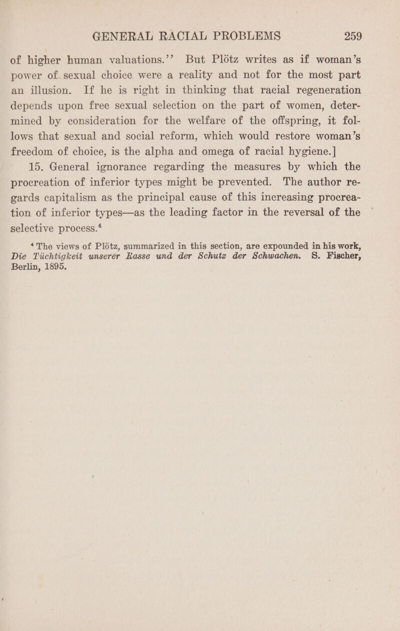 of higher human valuations.’’? But Plotz writes as if woman’s power of sexual choice were a reality and not for the most part an illusion. If he is right in thinking that racial regeneration depends upon free sexual selection on the part of women, deter- mined by consideration for the welfare of the offspring, it fol- lows that sexual and social reform, which would restore woman’s freedom of choice, is the alpha and omega of racial hygiene. | 15. General ignorance regarding the measures by which the procreation of inferior types might be prevented. The author re- gards capitalism as the principal cause of this increasing procrea- tion of inferior types—as the leading factor in the reversal of the selective process.* *The views of Plotz, summarized in this section, are expounded in his work, Die Tiichtigkeit unserer Rasse und der Schutz der Schwachen. S. Fischer, Berlin, 1895.