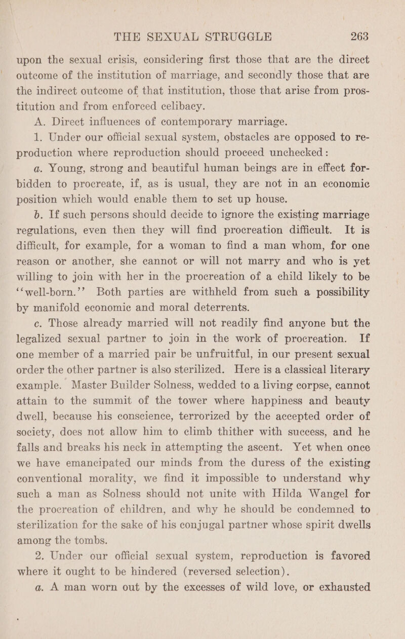 upon the sexual crisis, considering first those that are the direct outcome of the institution of marriage, and secondly those that are the indirect outcome of that institution, those that arise from pros- titution and from enforced celibacy. A. Direct influences of contemporary marriage. 1. Under our official sexual system, obstacles are opposed to re- production where reproduction should proceed unchecked : a. Young, strong and beautiful human beings are in effect for- bidden to procreate, if, as is usual, they are not in an economic position which would enable them to set up house. b. If such persons should decide to ignore the existing marriage regulations, even then they will find procreation difficult. It is difficult, for example, for a woman to find a man whom, for one reason or another, she cannot or will not marry and who is yet willing to join with her in the procreation of a child likely to be ‘‘well-born.’’ Both parties are withheld from such a possibility by manifold economic and moral deterrents. c. Those already married will not readily find anyone but the legalized sexual partner to join in the work of procreation. If one member of a married pair be unfruitful, in our present sexual order the other partner is also sterilized. Here is a classical literary example. Master Builder Solness, wedded to a living corpse, cannot attain to the summit of the tower where happiness and beauty dwell, because his conscience, terrorized by the accepted order of society, does not allow him to climb thither with success, and he falls and breaks his neck in attempting the ascent. Yet when once we have emancipated our minds from the duress of the existing conventional morality, we find it impossible to understand why such a man as Solness should not unite with Hilda Wangel for the procreation of children, and why he should be condemned to sterilization for the sake of his conjugal partner whose spirit dwells among the tombs. 2. Under our official sexual system, reproduction is favored where it ought to be hindered (reversed selection). a. A man worn out by the excesses of wild love, or exhausted