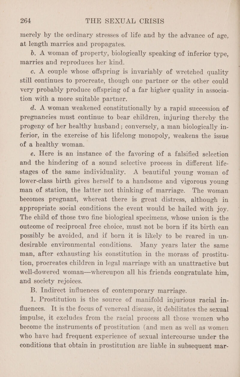 merely by the ordinary stresses of life and by the advance of age, at length marries and propagates. 6b. A woman of property, biologically speaking of inferior type, marries and reproduces her kind. c. A couple whose offspring is invariably of wretched quality still continues to procreate, though one partner or the other could very probably produce offspring of a far higher quality in associa- tion with a more suitable partner. d. A woman weakened constitutionally by a rapid succession of pregnancies must continue to bear children, injuring thereby the progeny of her healthy husband; conversely, a man biologically in- ferior, in the exercise of his lifelong monopoly, weakens the issue of a healthy woman. e. Here is an instance of the favoring of a falsified selection and the hindering of a sound selective process in different life- stages of the same individuality. A beautiful young woman of lower-class birth gives herself to a handsome and vigorous young man of station, the latter not thinking of marriage. The woman becomes pregnant, whereat there is great distress, although in appropriate social conditions the event would be hailed with joy. The child of those two fine biological specimens, whose union is the outcome of reciprocal free choice, must not be born if its birth can possibly be avoided, and if born it is likely to be reared in un- desirable environmental conditions. Many years later the same man, after exhausting his constitution in the morass of prostitu- tion, procreates children in legal marriage with an unattractive but well-dowered woman—whereupon all his friends congratulate him, and society rejoices. B. Indirect influences of contemporary marriage. 1. Prostitution is the source of manifold injurious racial in- fluences. It is the focus of venereal disease, it debilitates the sexual impulse, it excludes from the racial process all those women who become the instruments of prostitution (and men as well as women who have had frequent experience of sexual intercourse under the conditions that obtain in prostitution are liable in subsequent mar-