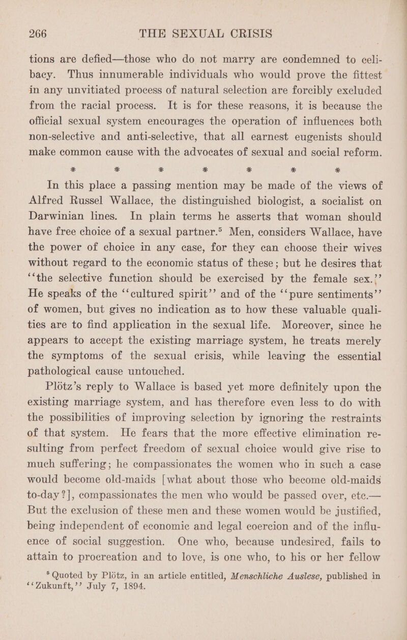 tions are defied—those who do not marry are condemned to celi- bacy. Thus innumerable individuals who would prove the fittest in any unvitiated process of natural selection are forcibly excluded from the racial process. It is for these reasons, it is because the official sexual system encourages the operation of influences both non-selective and anti-selective, that all earnest eugenists should make common cause with the advocates of sexual and social reform. * %* * * * * * In this place a passing mention may be made of the views of Alfred Russel Wallace, the distinguished biologist, a socialist on Darwinian lines. In plain terms he asserts that woman should have free choice of a sexual partner.> Men, considers Wallace, have the power of choice in any case, for they can choose their wives without regard to the economic status of these; but he desires that “the selective function should be exercised by the female sex.”’ He speaks of the ‘‘cultured spirit’’ and of the ‘‘pure sentiments’’ of women, but gives no indication as to how these valuable quali- ties are to find application in the sexual life. Moreover, since he appears to accept the existing marriage system, he treats merely the symptoms of the sexual crisis, while leaving the essential pathological cause untouched. Plotz’s reply to Wallace is based yet more definitely upon the existing marriage system, and has therefore even less to do with the possibilities of improving selection by ignoring the restraints of that system. He fears that the more effective elimination re- sulting from perfect freedom of sexual choice would give rise to much suffering; he compassionates the women who in such a case would become old-maids [what about those who become old-maids to-day ?|, compassionates the men who would be passed over, ete.— But the exclusion of these men and these women would be justified, being independent of economic and legal coercion and of the influ- ence of social suggestion. One who, because undesired, fails to attain to procreation and to love, is one who, to his or her fellow * Quoted by Plotz, in an article entitled, Menschliche Auslese, published in **Zukunft,’’ July 7, 1894.