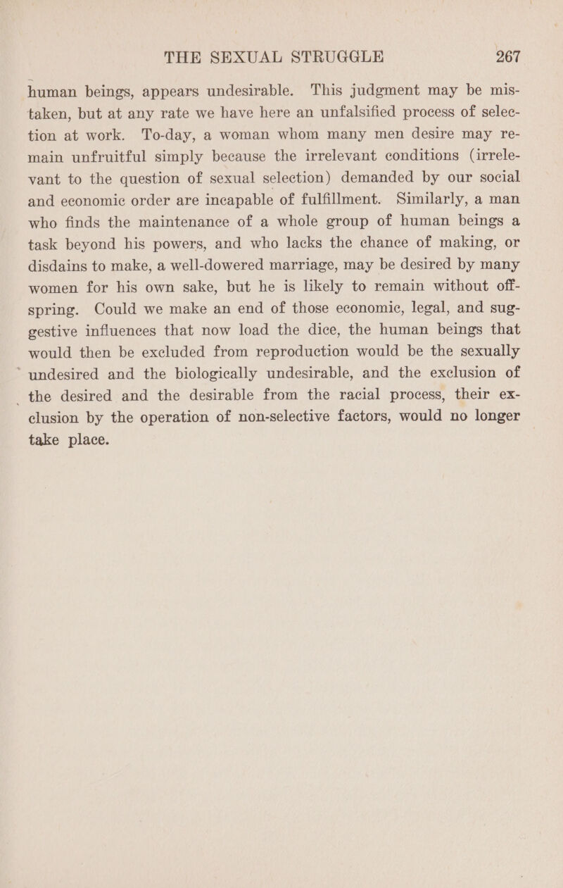human beings, appears undesirable. This judgment may be mis- taken, but at any rate we have here an unfalsified process of selec- tion at work. To-day, a woman whom many men desire may re- main unfruitful simply because the irrelevant conditions (irrele- vant to the question of sexual selection) demanded by our social and economic order are incapable of fulfillment. Similarly, a man who finds the maintenance of a whole group of human beings a task beyond his powers, and who lacks the chance of making, or disdains to make, a well-dowered marriage, may be desired by many women for his own sake, but he is likely to remain without off- spring. Could we make an end of those economic, legal, and sug- gestive influences that now load the dice, the human beings that would then be excluded from reproduction would be the sexually ’ undesired and the biologically undesirable, and the exclusion of _ the desired and the desirable from the racial process, their ex- clusion by the operation of non-selective factors, would no longer take place. |