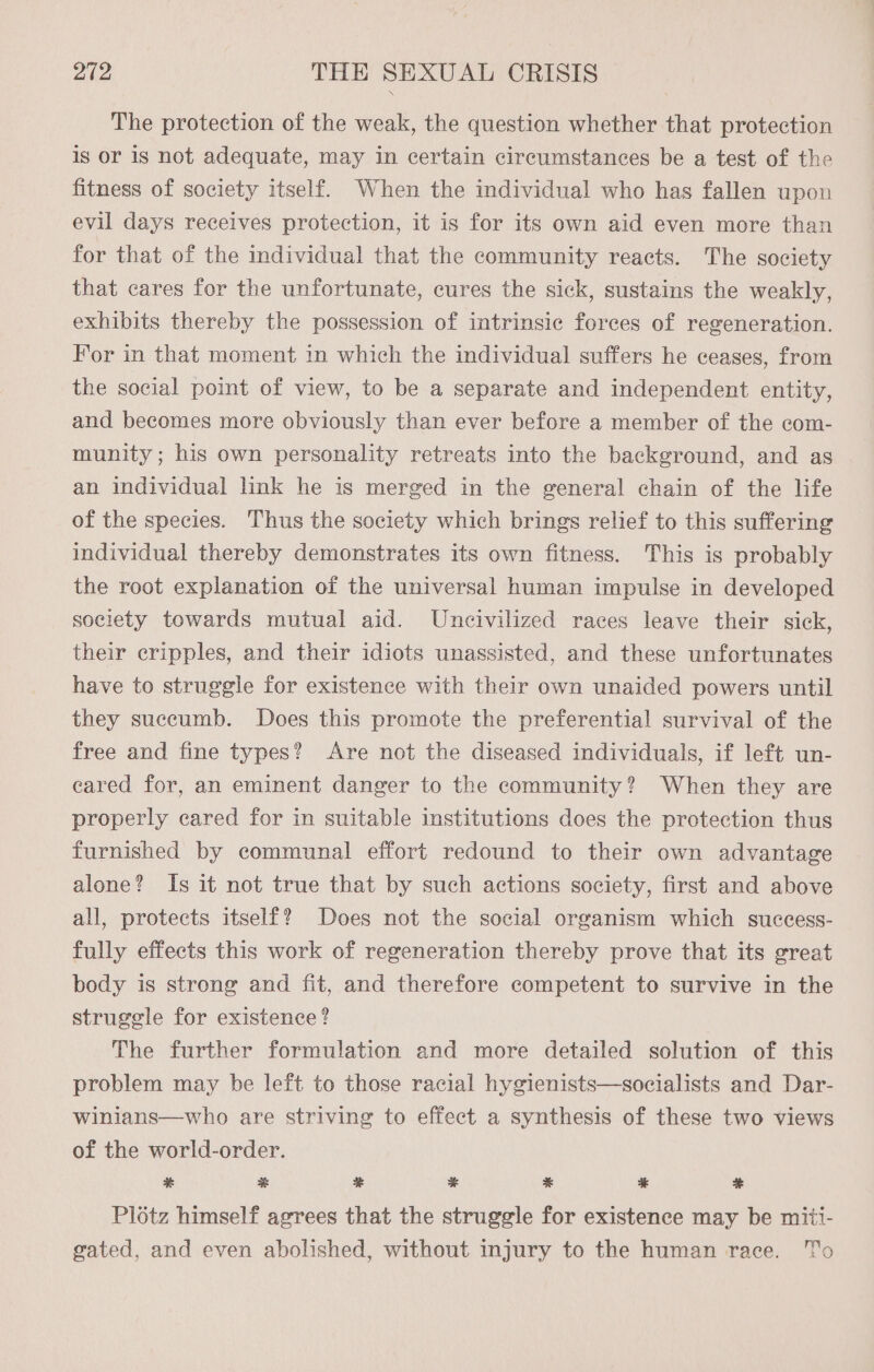 The protection of the weak, the question whether that protection is or is not adequate, may in certain circumstances be a test of the fitness of society itself. When the individual who has fallen upon evil days receives protection, it is for its own aid even more than for that of the individual that the community reacts. The society that cares for the unfortunate, cures the sick, sustains the weakly, exhibits thereby the possession of intrinsic forces of regeneration. For in that moment in which the individual suffers he ceases, from the social point of view, to be a separate and independent entity, and becomes more obviously than ever before a member of the com- munity; his own personality retreats into the background, and as an individual link he is merged in the general chain of the life of the species. Thus the society which brings relief to this suffering individual thereby demonstrates its own fitness. This is probably the root explanation of the universal human impulse in developed society towards mutual aid. Uneivilized races leave their sick, their cripples, and their idiots unassisted, and these unfortunates have to struggle for existence with their own unaided powers until they succumb. Does this promote the preferential survival of the free and fine types? Are not the diseased individuals, if left un- cared for, an eminent danger to the community? When they are properly cared for in suitable institutions does the protection thus furnished by communal effort redound to their own advantage alone? Is it not true that by such actions society, first and above all, protects itself? Does not the social organism which success- fully effects this work of regeneration thereby prove that its great body is strong and fit, and therefore competent to survive in the struggle for existence ? The further formulation and more detailed solution of this problem may be left to those racial hygienists—socialists and Dar- winians—who are striving to effect a synthesis of these two views of the world-order. % ME * * % % Si Plotz himself agrees that the struggle for existence may be miti- gated, and even abolished, without injury to the human race. To