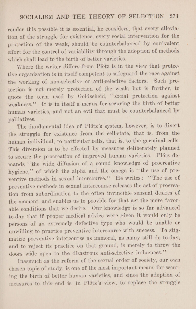 render this possible it is essential, he considers, that every allevia- tion, of the struggle for existence, every social intervention for the protection of the weak, should be counterbalanced by equivalent effort for the control of variability through the adoption of methods which shall lead to the birth of better varieties. Where the writer differs from Plotz is in the view that protec- tive organization is in itself competent to safeguard the race against the working of non-selective or anti-selective factors. Such pro- tection is not merely protection of the weak, but is further, to quote the term used by Goldscheid, “‘social protection against weakness.’’ It is in itself a means for securing the birth of better human varieties, and not an evil that must be counterbalanced by palliatives. The fundamental idea of Plotz’s system, however, is to divert the struggle for existence from the cell-state, that is, from the human individual, to particular cells, that is, to the germinal cells. This diversion is to be effected by measures deliberately planned to secure the procreation of improved human varieties. Plotz de- mands ‘‘the wide diffusion of a sound knowledge of procreative hygiene,’’ of which the alpha and the omega is ‘‘the use of pre- ventive methods in sexual intercourse.’’ He writes: ‘“*The use of preventive methods in sexual intercourse releases the act of procrea- tion from subordination to the often invincible sensual desires of the moment, and enables us to provide for that act the more favor- able conditions that we desire. Our knowledge is so far advanced to-day that if proper medical advice were given it would only be persons of an extremely defective type who would be unable or unwilling to practice preventive intercourse with success. To stig- matize preventive intercourse as immoral, as many still do to-day, and to reject its practice on that ground, is merely to throw the doors wide open to the disastrous anti-selective influences.”’ Inasmuch as the reform of the sexual order of society, our own chosen topic of study, is one of the most important means for secur- ing the birth of better human varieties, and since the adoption of measures to this end is, in Plétz’s view, to replace the struggle