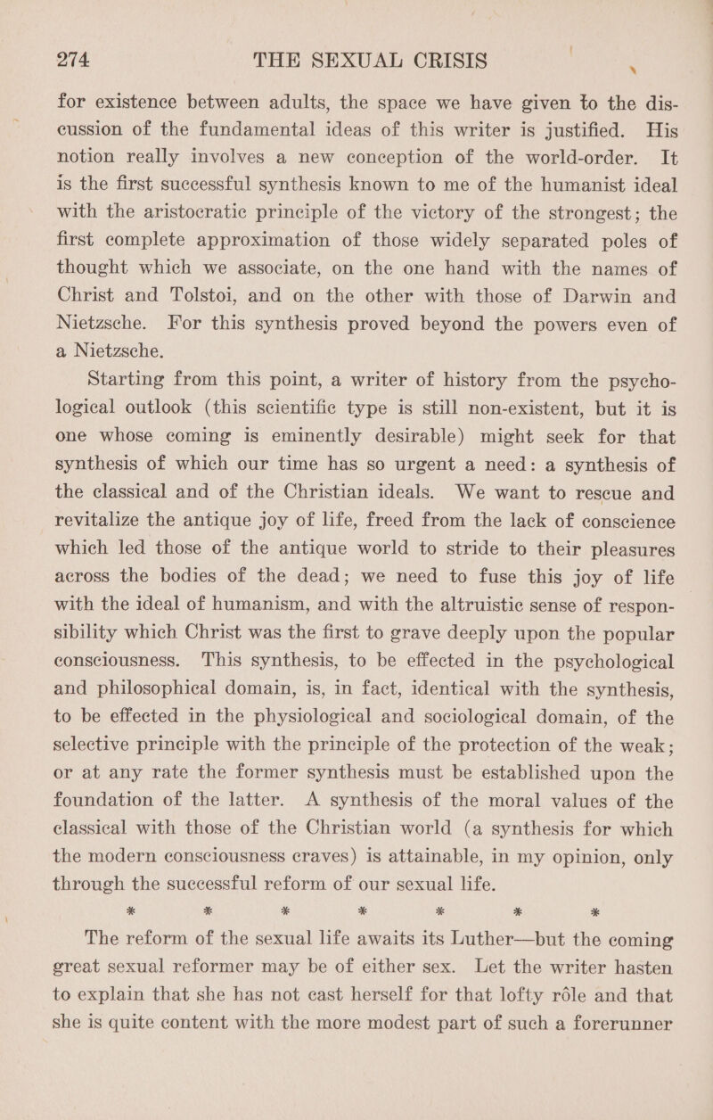 for existence between adults, the space we have given to the dis- cussion of the fundamental ideas of this writer is justified. His notion really involves a new conception of the world-order. It is the first successful synthesis known to me of the humanist ideal with the aristocratic principle of the victory of the strongest; the first complete approximation of those widely separated poles of thought which we associate, on the one hand with the names of Christ and Tolstoi, and on the other with those of Darwin and Nietzsche. For this synthesis proved beyond the powers even of a Nietzsche. Starting from this point, a writer of history from the psycho- logical outlook (this scientific type is still non-existent, but it is one whose coming is eminently desirable) might seek for that synthesis of which our time has so urgent a need: a synthesis of the classical and of the Christian ideals. We want to rescue and revitalize the antique joy of life, freed from the lack of conscience which led those of the antique world to stride to their pleasures across the bodies of the dead; we need to fuse this joy of life with the ideal of humanism, and with the altruistic sense of respon- sibility which Christ was the first to grave deeply upon the popular consciousness. This synthesis, to be effected in the psychological and philosophical domain, is, in fact, identical with the synthesis, to be effected in the physiological and sociological domain, of the selective principle with the principle of the protection of the weak; or at any rate the former synthesis must be established upon the foundation of the latter. A synthesis of the moral values of the classical with those of the Christian world (a synthesis for which the modern consciousness craves) is attainable, in my opinion, only through the successful reform of our sexual life. * * * * * * * The reform of the sexual life awaits its Luther—but the coming great sexual reformer may be of either sex. Let the writer hasten to explain that she has not cast herself for that lofty réle and that she is quite content with the more modest part of such a forerunner