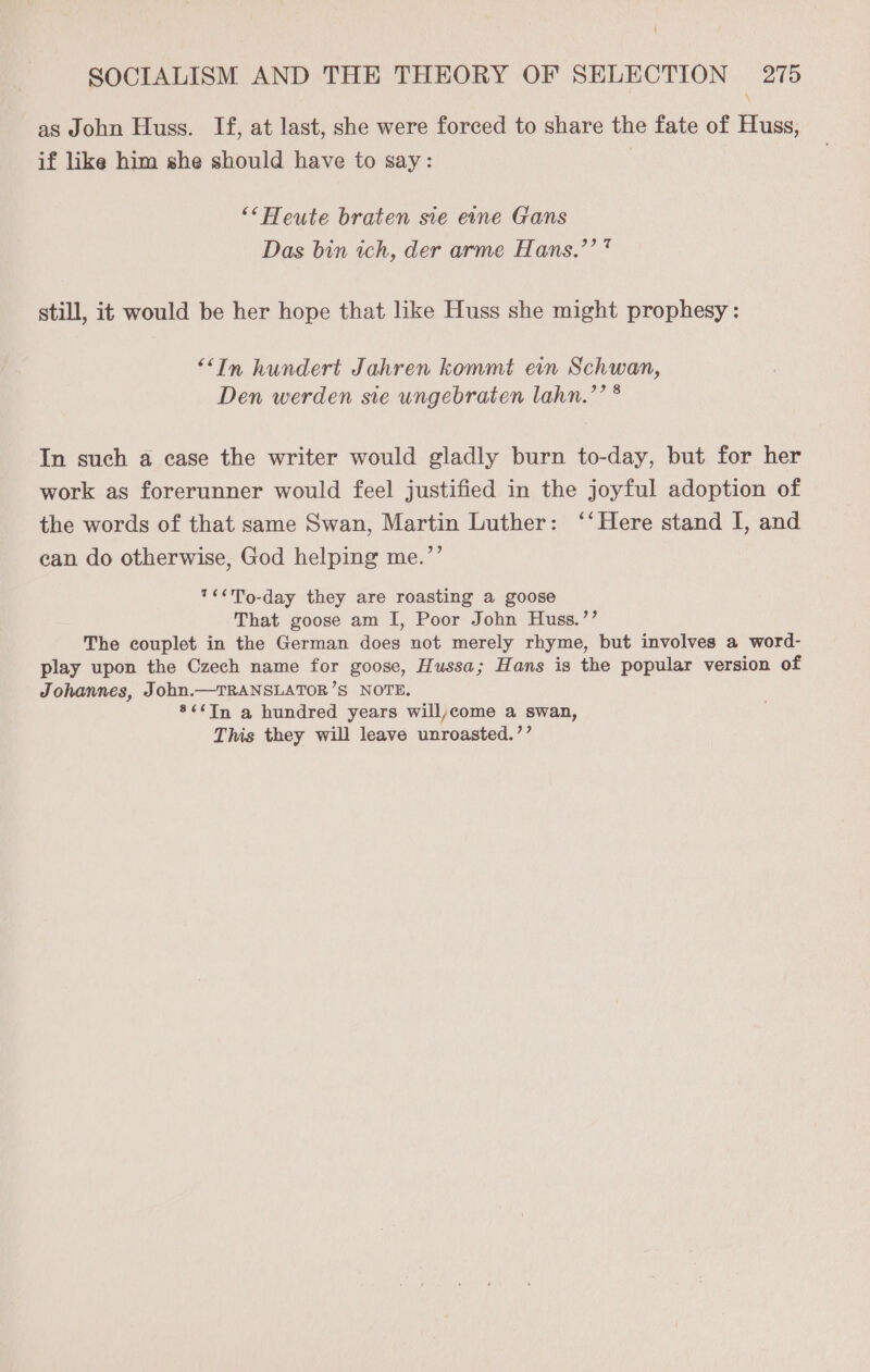 as John Huss. If, at last, she were forced to share the fate of Huss, if like him she should have to say: : “* Heute braten sie eine Gans Das bin ich, der arme Hans.’’* still, it would be her hope that like Huss she might prophesy: ““In hundert Jahren kommt evn Schwan, Den werden sie ungebraten lahn.’’ * In such a case the writer would gladly burn to-day, but for her work as forerunner would feel justified in the joyful adoption of the words of that same Swan, Martin Luther: ‘‘Here stand I, and can do otherwise, God helping me.’’ 7<<T9-day they are roasting a goose That goose am I, Poor John Huss.’’ The couplet in the German does not merely rhyme, but involves a word- play upon the Czech name for goose, Hussa; Hans is the popular version of Johannes, John.—TRANSLATOR’S NOTE. *¢¢In a hundred years will,come a swan, This they will leave unroasted.’’