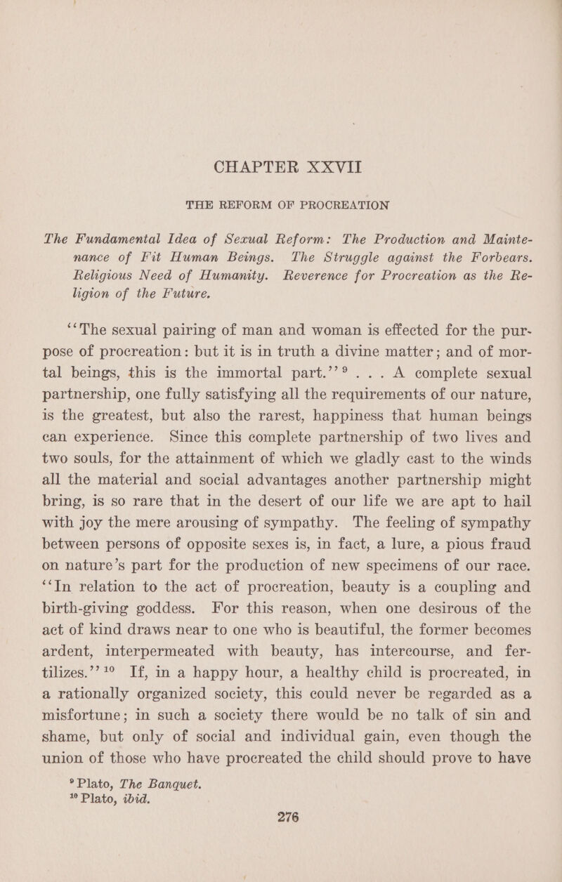 CHAPTER XXVII THE REFORM OF PROCREATION The Fundamental Idea of Sexual Reform: The Production and Mainte- nance of Fit Human Begs. The Struggle against the Forbears. Religious Need of Humamty. Reverence for Procreation as the Re- ligion of the Future. ‘“The sexual pairing of man and woman is effected for the pur- pose of procreation: but it is in truth a divine matter; and of mor- tal beings, this is the immortal part.’’® ... A complete sexual partnership, one fully satisfying all the requirements of our nature, is the greatest, but also the rarest, happiness that human beings can experience. Since this complete partnership of two lives and two souls, for the attainment of which we gladly cast to the winds all the material and social advantages another partnership might bring, is so rare that in the desert of our life we are apt to hail with joy the mere arousing of sympathy. The feeling of sympathy between persons of opposite sexes is, in fact, a lure, a pious fraud on nature’s part for the production of new specimens of our race. ‘‘In relation to the act of procreation, beauty is a coupling and birth-giving goddess. For this reason, when one desirous of the act of kind draws near to one who is beautiful, the former becomes ardent, interpermeated with beauty, has intercourse, and fer- tilizes.’? 1° If, in a happy hour, a healthy child is procreated, in a rationally organized society, this could never be regarded as a misfortune; in such a society there would be no talk of sin and shame, but only of social and individual gain, even though the union of those who have procreated the child should prove to have ° Plato, The Banquet. Plato, ibid.