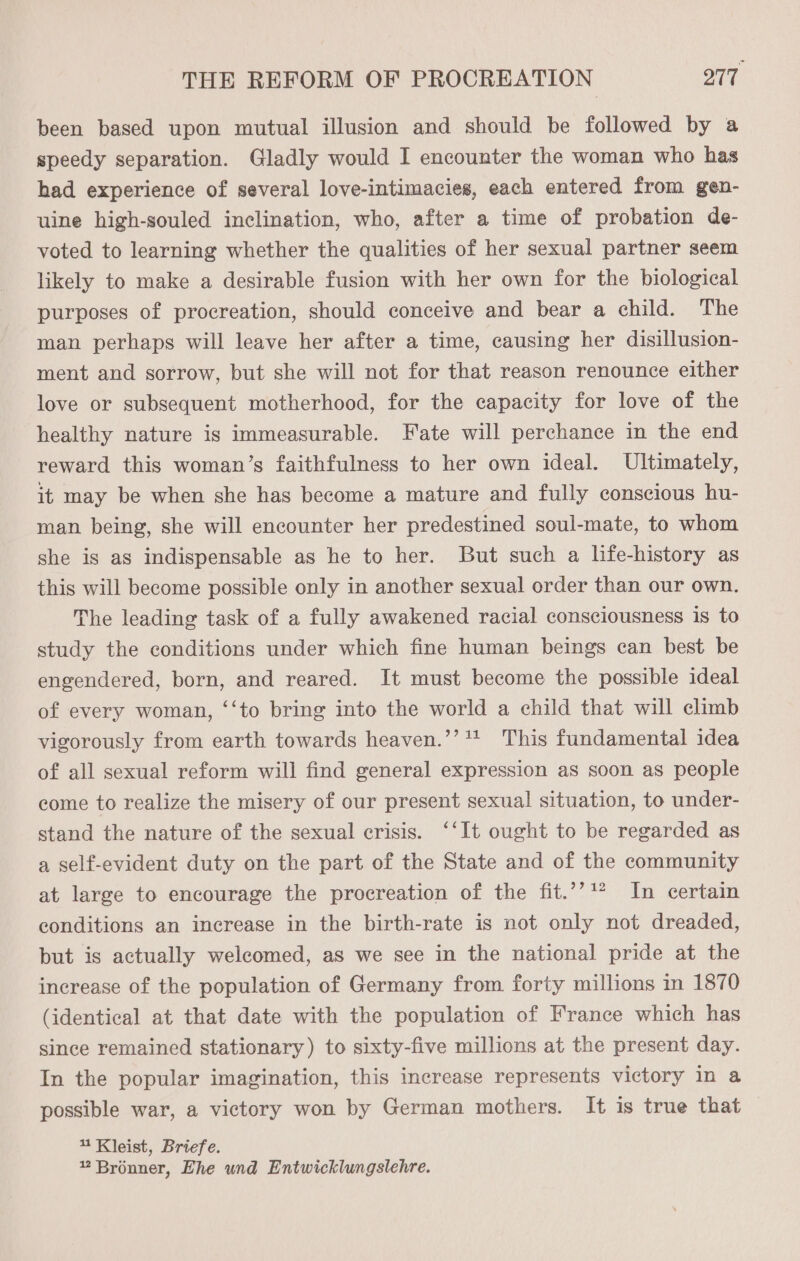 been based upon mutual illusion and should be followed by a speedy separation. Gladly would I encounter the woman who has had experience of several love-intimacies, each entered from gen- uine high-souled inclination, who, after a time of probation de- voted to learning whether the qualities of her sexual partner seem likely to make a desirable fusion with her own for the biological purposes of procreation, should conceive and bear a child. The man perhaps will leave her after a time, causing her disillusion- ment and sorrow, but she will not for that reason renounce either love or subsequent motherhood, for the capacity for love of the healthy nature is immeasurable. Fate will perchance in the end reward this woman’s faithfulness to her own ideal. Ultimately, it may be when she has become a mature and fully conscious hu- man being, she will encounter her predestined soul-mate, to whom she is as indispensable as he to her. But such a life-history as this will become possible only in another sexual order than our own. The leading task of a fully awakened racial consciousness is to study the conditions under which fine human beings can best be engendered, born, and reared. It must become the possible ideal of every woman, ‘‘to bring into the world a child that will climb vigorously from earth towards heaven.’’* This fundamental idea of all sexual reform will find general expression as soon as people come to realize the misery of our present sexual situation, to under- stand the nature of the sexual crisis. ‘‘It ought to be regarded as a self-evident duty on the part of the State and of the community at large to encourage the procreation of the fit.’’** In certain conditions an increase in the birth-rate is not only not dreaded, but is actually welcomed, as we see in the national pride at the increase of the population of Germany from forty millions m 1870 (identical at that date with the population of France which has since remained stationary) to sixty-five millions at the present day. In the popular imagination, this increase represents victory in a possible war, a victory won by German mothers. It is true that 4 Kleist, Briefe. 2 Bronner, Ehe und Entwicklungslehre.