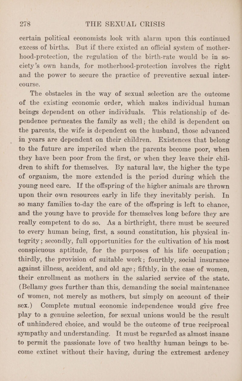 certain political economists look with alarm upon this continued excess of births. But if there existed an official system of mother- hood-protection, the regulation of the birth-rate would be in so- ciety’s own hands, for motherhood-protection involves the right and the power to secure the practice of preventive sexual inter- course. The obstacles in the way of sexual selection are the outcome of the existing economic order, which makes individual human beings dependent on other individuals. This relationship of de- — pendence permeates the family as well; the child is dependent on the parents, the wife is dependent on the husband, those advanced in years are dependent on their children. Existences that belong to the future are imperiled when the parents become poor, when they have been poor from the first, or when they leave their chil- dren to shift for themselves. By natural law, the higher the type of organism, the more extended is the period during which the young need care. If the offspring of the higher animals are thrown upon their own resources early in life they inevitably perish. In so many families to-day the care of the offspring is left to chance, and the young have to provide for themselves long before they are really competent to do so. As a birthright, there must be secured to every human being, first, a sound constitution, his physical in- tegrity ; secondly, full opportunities for the cultivation of his most conspicuous aptitude, for the purposes of his life occupation; thirdly, the provision of suitable work; fourthly, social insurance against illness, accident, and old age; fifthly, in the case of women, their enrollment as mothers in the salaried service of the state. (Bellamy goes further than this, demanding the social maintenance of women, not merely as mothers, but simply on account of their sex.) Complete mutual economic independence would give free play to a genuine selection, for sexual unions would be the result of unhindered choice, and would be the outcome of true reciprocal sympathy and understanding. It must be regarded as almost insane to permit the passionate love of two healthy human beings to be- come extinct without their having, during the extremest ardency