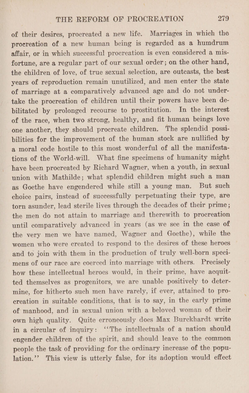of their desires, procreated a new life. Marriages in which the procreation of a new human being is regarded as a humdrum affair, or in which successful procreation is even considered a mis- fortune, are a regular part of our sexual order; on the other hand, the children of love, of true sexual selection, are outcasts, the best years of reproduction remain unutilized, and men enter the state of marriage at a comparatively advanced age and do not under- take the procreation of children until their powers have been de- bilitated by prolonged recourse to prostitution. In the interest of the race, when two strong, healthy, and fit human beings love one another, they should procreate children. The splendid possi- bilities for the improvement of the human stock are nullified by a moral code hostile to this most wonderful of all the manifesta- tions of the World-will. What fine specimens of humanity might have been procreated by Richard Wagner, when a youth, in sexual union with Mathilde; what splendid children might such a man as Goethe have engendered while still a young man. But such choice pairs, instead of successfully perpetuating their type, are torn asunder, lead sterile lives through the decades of their prime ; the men do not attain to marriage and therewith to procreation until comparatively advanced in years (as we see in the case of the very men we have named, Wagner and Goethe), while the women who were created to respond to the desires of these heroes and to join with them in the production of truly well-born speci- mens of our race are coerced into marriage with others. Precisely how these intellectual heroes would, in their prime, have acquit- ted themselves as progenitors, we are unable positively to deter- mine, for hitherto such men have rarely, if ever, attained to pro- creation in suitable conditions, that is to say, in the early prime of manhood, and in sexual union with a beloved woman of their own high quality. Quite erroneously does Max Burckhardt write in a circular of inquiry: ‘‘The intellectuals of a nation should engender children of the spirit, and should leave to the common people the task of providing for the ordinary increase of the popu- lation.’’ This view is utterly false, for its adoption would effect
