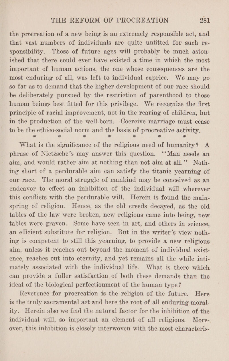 the procreation of a new being is an extremely responsible act, and that vast numbers of individuals are quite unfitted for such re- sponsibility. Those of future ages will probably be much aston- ished that there could ever have existed a time in which the most important of human actions, the one whose consequences are the most enduring of all, was left to individual caprice. We may go so far as to demand that the higher development of our race should be deliberately pursued by the restriction of parenthood to those human beings best fitted for this privilege. We recognize the first principle of racial improvement, not in the rearing of children, but in the production of the well-born. Coercive marriage must cease to be the ethico-social norm and the basis of procreative activity. * * * * * * * What is the significance of the religious need of humanity? A phrase of Nietzsche’s may answer this question. ‘‘Man needs an aim, and would rather aim at nothing than not aim at all.’’ Noth- ing short of a perdurable aim can satisfy the titanic yearning of our race. The moral struggle of mankind may be conceived as an endeavor to effect an inhibition of the individual will wherever this conflicts with the perdurable will. Herein is found the main- spring of religion. Hence, as the old creeds decayed, as the old tables of the law were broken, new religions came into being, new tables were graven. Some have seen in art, and others in science, an efficient substitute for religion. But in the writer’s view noth- ing is competent to still this yearning, to provide a new religious aim, unless it reaches out beyond the moment of individual exist- ence, reaches out into eternity, and yet remains all the while inti- mately associated with the individual life. What is there which can provide a fuller satisfaction of both these demands than the ideal of the biological perfectionment of the human type? Reverence for procreation is the religion of the future. Here is the truly sacramental act and here the root of all enduring moral- ity. Herein also we find the natural factor for the inhibition of the individual will, so important an element of all religions. More- over, this inhibition is closely interwoven with the most characteris-