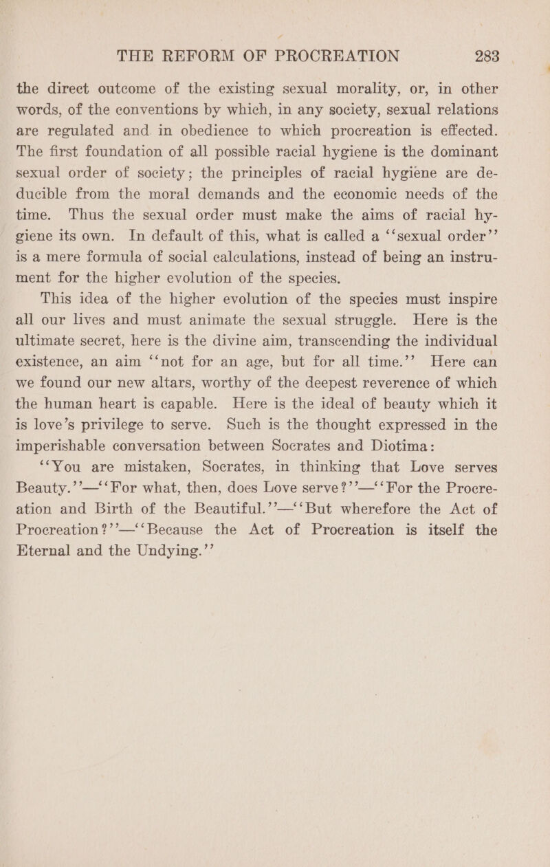 the direct outcome of the existing sexual morality, or, in other words, of the conventions by which, in any society, sexual relations are regulated and. in obedience to which procreation is effected. The first foundation of all possible racial hygiene is the dominant sexual order of society; the principles of racial hygiene are de- ducible from the moral demands and the economic needs of the time. Thus the sexual order must make the aims of racial hy- giene its own. In default of this, what is called a ‘‘sexual order”’ is a mere formula of social calculations, instead of being an instru- ment for the higher evolution of the species. | This idea of the higher evolution of the species must inspire all our lives and must animate the sexual struggle. Here is the ultimate secret, here is the divine aim, transcending the individual existence, an aim ‘‘not for an age, but for all time.’’ Here can we found our new altars, worthy of the deepest reverence of which the human heart is capable. Here is the ideal of beauty which it is love’s privilege to serve. Such is the thought expressed in the imperishable conversation between Socrates and Diotima: ‘‘You are mistaken, Socrates, in thinking that Love serves Beauty.’’—‘‘ For what, then, does Love serve?’’—‘‘ For the Procre- ation and Birth of the Beautiful.’’—‘‘But wherefore the Act of Procreation?’’—‘‘ Because the Act of Procreation is itself the Eternal and the Undying.’’