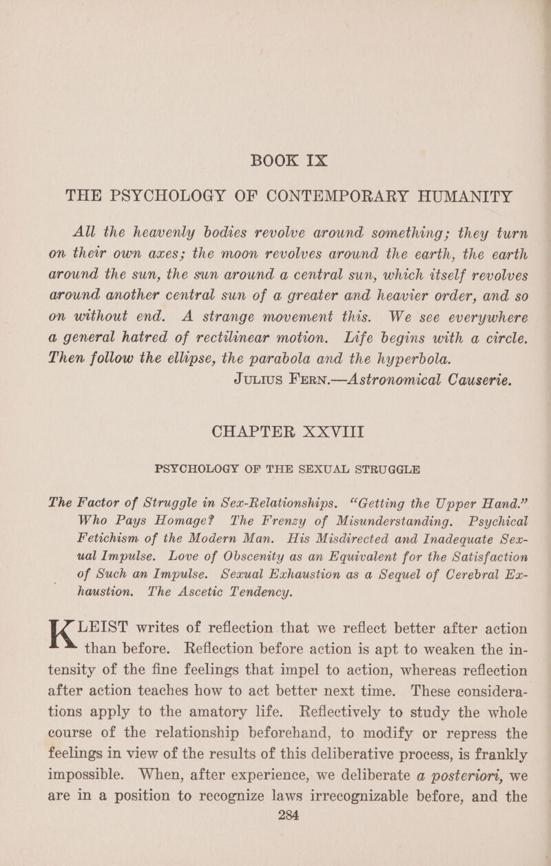 BOOK Ix THE PSYCHOLOGY OF CONTEMPORARY HUMANITY All the heavenly bodies revolve around something; they turn on ther own axes; the moon revolves around the earth, the earth around the sun, the sun around a central sun, which itself revolves around another central sun of a greater and heavier order, and so on without end. A strange movement this. We see everywhere a general hatred of rectilinear motion. Lnfe begins with a circle. Then follow the ellipse, the parabola and the hyperbola. JULIUS FERN.—Astronomical Causerie. CHAPTER XXVIII PSYCHOLOGY OF THE SEXUAL STRUGGLE Lhe Factor of Struggle in Sex-Relationships. “Getting the Upper Hand.” Who Pays Homage? The Frenzy of Misunderstanding. Psychical Fetichism of the Modern Man. His Misdirected and Inadequate Sex- ual Impulse. Love of Obscenity as an Equivalent for the Satisfaction of Such an Impulse. Sexual Exhaustion as a Sequel of Cerebral Ex- haustion. The Ascetic Tendency. LEIST writes of reflection that we reflect better after action than before. Reflection before action is apt to weaken the in- tensity of the fine feelings that impel to action, whereas reflection after action teaches how to act better next time. These considera- tions apply to the amatory life. Reflectively to study the whole course of the relationship beforehand, to modify or repress the feelings in view of the results of this deliberative process, is frankly impossible. When, after experience, we deliberate a posteriori, we are in a position to recognize laws irrecognizable before, and the