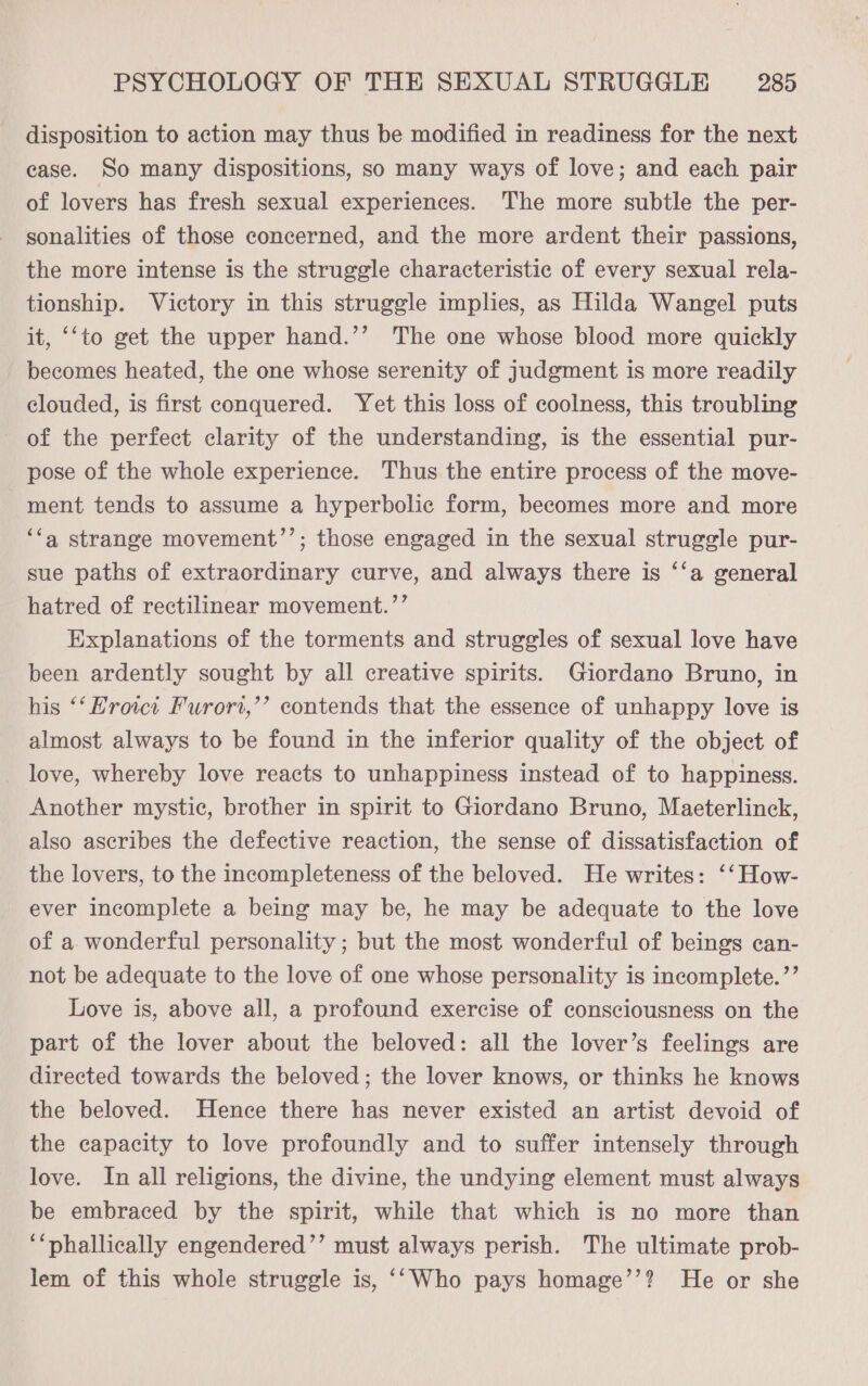 disposition to action may thus be modified in readiness for the next case. So many dispositions, so many ways of love; and each pair of lovers has fresh sexual experiences. The more subtle the per- sonalities of those concerned, and the more ardent their passions, the more intense is the struggle characteristic of every sexual rela- tionship. Victory in this struggle implies, as Hilda Wangel puts it, ‘‘to get the upper hand.’’ The one whose blood more quickly becomes heated, the one whose serenity of judgment is more readily clouded, is first conquered. Yet this loss of coolness, this troubling of the perfect clarity of the understanding, is the essential pur- pose of the whole experience. Thus the entire process of the move- ment tends to assume a hyperbolic form, becomes more and more ‘a strange movement’’; those engaged in the sexual struggle pur- sue paths of extraordinary curve, and always there is ‘‘a general hatred of rectilinear movement.’’ Explanations of the torments and struggles of sexual love have been ardently sought by all creative spirits. Giordano Bruno, in his ‘‘Erowi Furort,’’ contends that the essence of unhappy love is almost always to be found in the inferior quality of the object of love, whereby love reacts to unhappiness instead of to happiness. Another mystic, brother in spirit to Giordano Bruno, Maeterlinck, also ascribes the defective reaction, the sense of dissatisfaction of the lovers, to the incompleteness of the beloved. He writes: ‘‘How- ever incomplete a being may be, he may be adequate to the love of a wonderful personality ; but the most wonderful of beings can- not be adequate to the love of one whose personality is incomplete. ’’ Love is, above all, a profound exercise of consciousness on the part of the lover about the beloved: all the lover’s feelings are directed towards the beloved; the lover knows, or thinks he knows the beloved. Hence there has never existed an artist devoid of the capacity to love profoundly and to suffer intensely through love. In all religions, the divine, the undying element must always be embraced by the spirit, while that which is no more than ‘“phallically engendered’’ must always perish. The ultimate prob- lem of this whole struggle is, ‘‘Who pays homage’’? He or she
