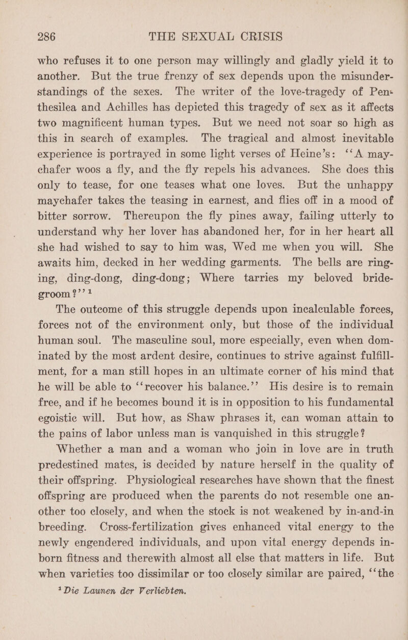 who refuses it to one person may willingly and gladly yield it to another. But the true frenzy of sex depends upon the misunder- standings of the sexes. The writer of the love-tragedy of Pen: thesilea and Achilles has depicted this tragedy of sex as it affects two magnificent human types. But we need not soar so high as this in search of examples. The tragical and almost inevitable experience is portrayed in some light verses of Heine’s: ‘‘A may- chafer woos a fly, and the fly repels his advances. She does this only to tease, for one teases what one loves. But the unhappy maychafer takes the teasing in earnest, and flies off in a mood of bitter sorrow. Thereupon the fly pines away, failing utterly to understand why her lover has abandoned her, for in her heart all ‘she had wished to say to him was, Wed me when you will. She awaits him, decked in her wedding garments. The bells are ring- ing, ding-dong, ding-dong; Where tarries my beloved bride- groom ?’’ 1 The outcome of this struggle depends upon incalculable forces, forces not of the environment only, but those of the individual human soul. The masculine soul, more especially, even when dom- inated by the most ardent desire, continues to strive against fulfill- ment, for a man still hopes in an ultimate corner of his mind that he will be able to ‘‘recover his balanee.’’ His desire is to remain free, and if he becomes bound it is in opposition to his fundamental egoistic will. But how, as Shaw phrases it, can woman attain to the pains of labor unless man is vanquished in this struggle? Whether a man and a woman who join in love are in truth predestined mates, is decided by nature herself in the quality of their offspring. Physiological researches have shown that the finest offspring are produced when the parents do not resemble one an- other too closely, and when the stock is not weakened by in-and-in breeding. Cross-fertilization gives enhanced vital energy to the newly engendered individuals, and upon vital energy depends in- born fitness and therewith almost all else that matters in life. But when varieties too dissimilar or too closely similar are paired, ‘‘the - 1Die Launen der Verliebten.