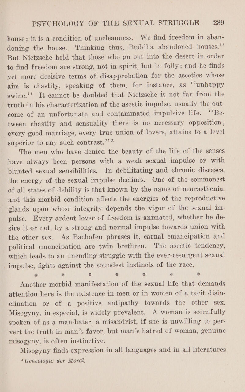 house; it is a condition of uncleanness. We find freedom in aban- doning the house. Thinking thus, Buddha abandoned houses. ”’ But Nietzsche held that those who go out into the desert in order to find freedom are strong, not in spirit, but in folly; and he finds yet more decisive terms of disapprobation for the ascetics whose aim is chastity, speaking of them, for instance, as ‘‘unhappy swine.’’ It cannot be doubted that Nietzsche is not far from the truth in his characterization of the ascetic impulse, usually the out- come of an unfortunate and contaminated impulsive life. ‘‘Be- tween chastity and sensuality there is no necessary opposition ; every good marriage, every true union of lovers, attains to a level superior to any such contrast.’’ * The men who have denied the beauty of the hfe of the senses have always been persons with a weak sexual impulse or with blunted sexual sensibilities. In debilitating and chronic diseases, the energy of the sexual impulse declines. One of the commonest of all states of debility is that known by the name of neurasthenia, and this morbid condition affects the energies of the reproductive glands upon whose integrity depends the vigor of the sexual im- pulse. Every ardent lover of freedom is animated, whether he de- sire it or not, by a strong and normal impulse towards union with the other sex. As Bachofen phrases it, carnal emancipation and political emancipation are twin brethren. The ascetic tendency, which leads to an unending struggle with the ever-resurgent sexual impulse, fights against the soundest instincts of the race. * * *% * * * *%& Another morbid manifestation of the sexual hfe that demands attention here is the existence in men or in women of a tacit disin- clination or of a positive antipathy towards the other sex. Misogyny, in especial, is widely prevalent. A woman is scornfully spoken of as a man-hater, a misandrist, if she is unwilling to per- vert the truth in man’s favor, but man’s hatred of woman, genuine misogyny, is often instinctive. Misogyny finds expression in all languages and in all literatures > Genealogie der Moral.