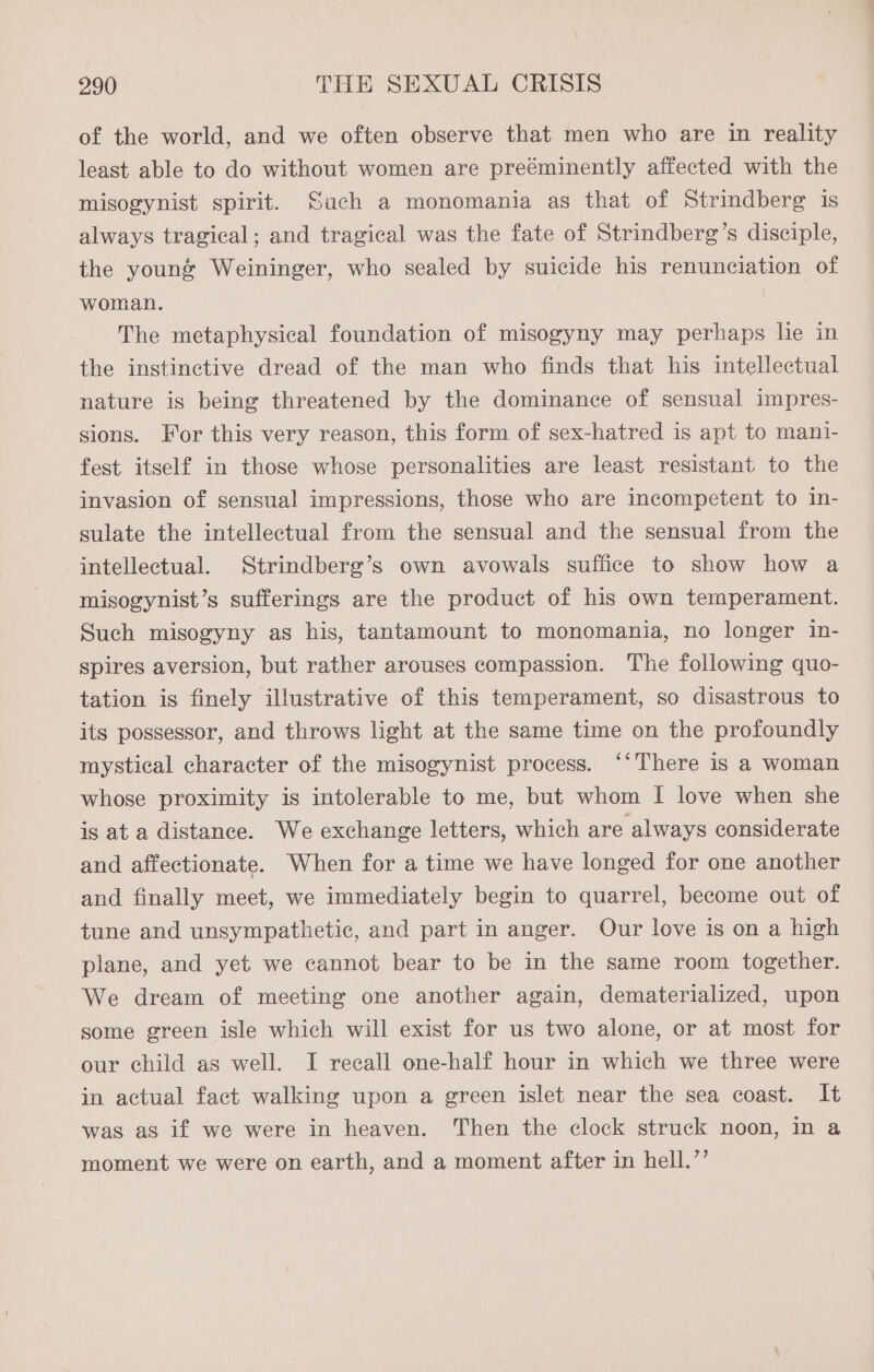 of the world, and we often observe that men who are in reality least able to do without women are preéminently affected with the misogynist spirit. Such a monomania as that of Strindberg is always tragical; and tragical was the fate of Strindberg’s disciple, the youné Weininger, who sealed by suicide his renunciation of woman. The metaphysical foundation of misogyny may perhaps lie in the instinctive dread of the man who finds that his intellectual nature is being threatened by the dominance of sensual impres- sions. For this very reason, this form of sex-hatred is apt to mani- fest itself in those whose personalities are least resistant to the invasion of sensual impressions, those who are incompetent to in- sulate the intellectual from the sensual and the sensual from the intellectual. Strindberg’s own avowals suffice to show how a misogynist’s sufferings are the product of his own temperament. Such misogyny as his, tantamount to monomania, no longer in- spires aversion, but rather arouses compassion. The following quo- tation is finely illustrative of this temperament, so disastrous to its possessor, and throws light at the same time on the profoundly mystical character of the misogynist process. ‘‘There is a woman whose proximity is intolerable to me, but whom I love when she is at a distance. We exchange letters, which are always considerate and affectionate. When for a time we have longed for one another and finally meet, we immediately begin to quarrel, become out of tune and unsympathetic, and part in anger. Our love is on a high plane, and yet we cannot bear to be in the same room together. We dream of meeting one another again, dematerialized, upon some green isle which will exist for us two alone, or at most for our child as well. I recall one-half hour in which we three were in actual fact walking upon a green islet near the sea coast. It was as if we were in heaven. Then the clock struck noon, In a moment we were on earth, and a moment after in hell.’’