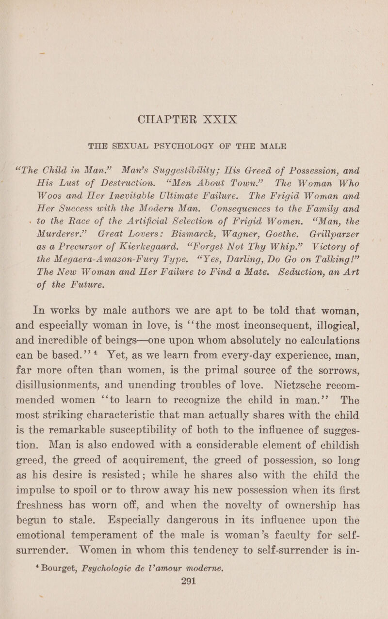 CHAPTER XXIX THE SEXUAL PSYCHOLOGY OF THE MALE “The Child in Man.” Man’s Suggestibility; His Greed of Possession, and His Lust of Destruction. “Men About Town.” The Woman Who Woos and Her Inevitable Ultimate Failure. The Frigid Woman and Her Success with the Modern Man. Consequences to the Family and . to the Race of the Artificial Selection of Frigid Women. “Man, the Murderer.’ Great Lovers: Bismarck, Wagner, Goethe. Grillparzer as a Precursor of Kierkegaard. “Forget Not Thy Whip.” Victory of the Megaera-Amazon-Fury Type. “Yes, Darling, Do Go on Talking!” The New Woman and Her Failure to Find a Mate. Seduction, an Art of the Future. In works by male authors we are apt to be told that woman, and especially woman in love, is ‘‘the most inconsequent, illogical, and incredible of beings—one upon whom absolutely no calculations can be based.’’* Yet, as we learn from every-day experience, man, far more often than women, is the primal source of the sorrows, disillusionments, and unending troubles of love. Nietzsche recom- mended women ‘‘to learn to recognize the child in man.’’ The most striking characteristic that man actually shares with the child is the remarkable susceptibility of both to the influence of sugges- tion. Man is also endowed with a considerable element of childish greed, the greed of acquirement, the greed of possession, so long as his desire is resisted; while he shares also with the child the impulse to spoil or to throw away his new possession when its first freshness has worn off, and when the novelty of ownership has begun to stale. Especially dangerous in its influence upon the emotional temperament of the male is woman’s faculty for self- surrender. Women in whom this tendency to self-surrender is in- * Bourget, Psychologie de l’amour moderne.
