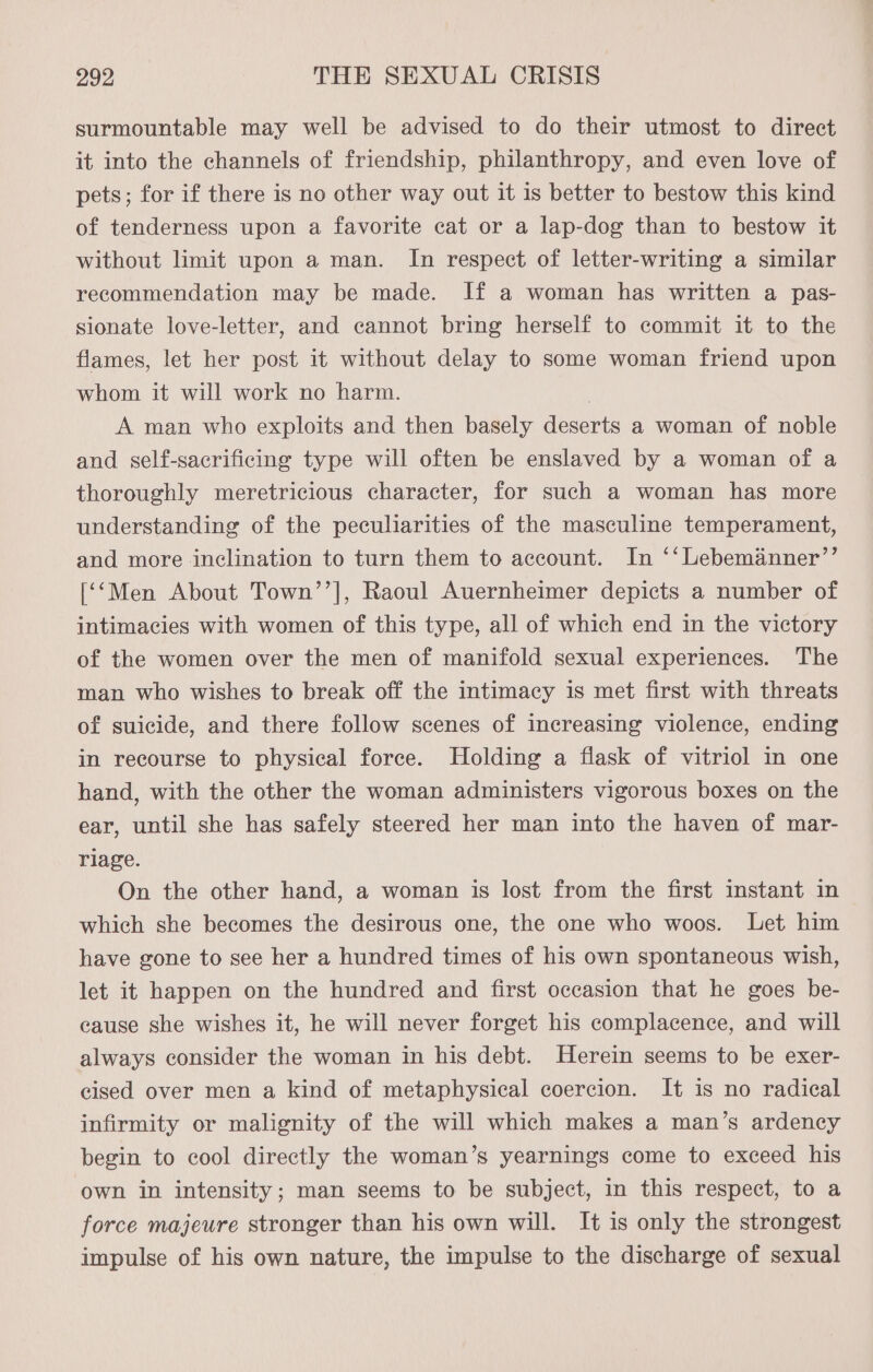 surmountable may well be advised to do their utmost to direct it into the channels of friendship, philanthropy, and even love of pets; for if there is no other way out it is better to bestow this kind of tenderness upon a favorite cat or a lap-dog than to bestow it without limit upon a man. In respect of letter-writing a similar recommendation may be made. If a woman has written a pas- sionate love-letter, and cannot bring herself to commit it to the flames, let her post it without delay to some woman friend upon whom it will work no harm. . A man who exploits and then basely deserts a woman of noble and self-sacrificing type will often be enslaved by a woman of a thoroughly meretricious character, for such a woman has more understanding of the peculiarities of the masculine temperament, and more inclination to turn them to account. In ‘‘Lebemanner”’ [‘‘Men About Town’’], Raoul Auernheimer depicts a number of intimacies with women of this type, all of which end in the victory of the women over the men of manifold sexual experiences. The man who wishes to break off the intimacy is met first with threats of suicide, and there follow scenes of increasing violence, ending in recourse to physical force. Holding a flask of vitriol in one hand, with the other the woman administers vigorous boxes on the ear, until she has safely steered her man into the haven of mar- riage. On the other hand, a woman is lost from the first instant in which she becomes the desirous one, the one who woos. Let him have gone to see her a hundred times of his own spontaneous wish, let it happen on the hundred and first occasion that he goes be- cause she wishes it, he will never forget his complacence, and will always consider the woman in his debt. Herein seems to be exer- cised over men a kind of metaphysical coercion. It is no radical infirmity or malignity of the will which makes a man’s ardency begin to cool directly the woman’s yearnings come to exceed his own in intensity; man seems to be subject, in this respect, to a force majeure stronger than his own will. It is only the strongest impulse of his own nature, the impulse to the discharge of sexual