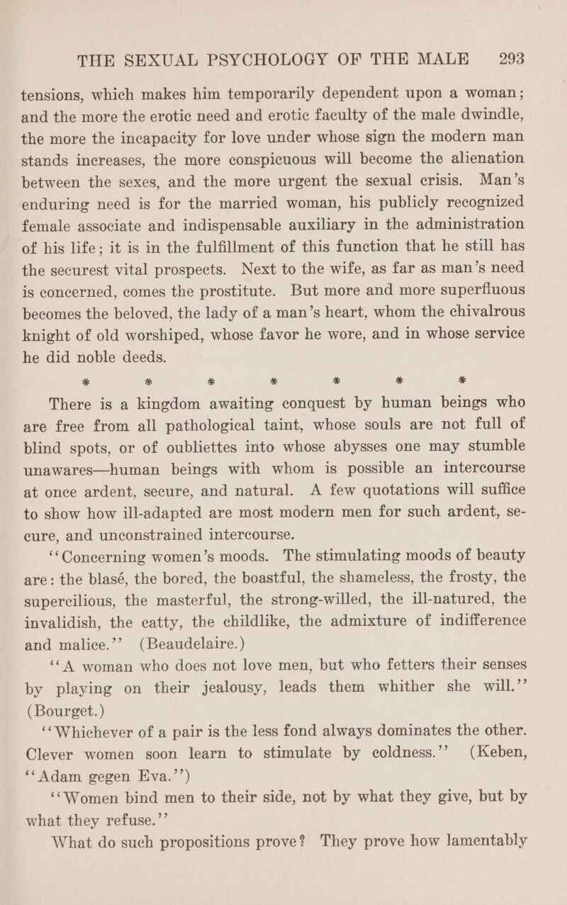 tensions, which makes him temporarily dependent upon a woman; and the more the erotic need and erotic faculty of the male dwindle, the more the incapacity for love under whose sign the modern man stands increases, the more conspicuous will become the alienation between the sexes, and the more urgent the sexual crisis. Man’s enduring need is for the married woman, his publicly recognized female associate and indispensable auxiliary in the administration of his life; it is in the fulfillment of this function that he still has the securest vital prospects. Next to the wife, as far as man’s need is concerned, comes the prostitute. But more and more superfluous becomes the beloved, the lady of a man’s heart, whom the chivalrous knight of old worshiped, whose favor he wore, and in whose service he did noble deeds. * %& * * * * * There is a kingdom awaiting conquest by human beings who are free from all pathological taint, whose souls are not full of blind spots, or of oubliettes into whose abysses one may stumble unawares—human beings with whom is possible an intercourse at once ardent, secure, and natural. A few quotations will suffice to show how ill-adapted are most modern men for such ardent, se- cure, and unconstrained intercourse. ‘“Concerning women’s moods. The stimulating moods of beauty are: the blasé, the bored, the boastful, the shameless, the frosty, the supercilious, the masterful, the strong-willed, the il-natured, the invalidish, the catty, the childlike, the admixture of indifference and malice.’’ (Beaudelaire.) ‘<A woman who does not love men, but who fetters their senses by playing on their jealousy, leads them whither she will.’”’ (Bourget. ) ‘‘Whichever of a pair is the less fond always dominates the other. Clever women soon learn to stimulate by coldness.’’ (Keben, ‘‘ Adam gegen Eva.’’) ‘‘Women bind men to their side, not by what they give, but by what they refuse.’’ What do such propositions prove? They prove how lamentably