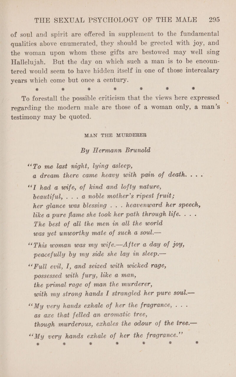 of soul and spirit are offered in supplement to the fundamental qualities above enumerated, they should be greeted with joy, and the woman upon whom these gifts are bestowed may well sing Hallelujah. But the day on which such a man is to be encoun- tered would seem to have hidden itself in one of those intercalary years which come but once a century. *& * * * * * % To forestall the possible criticism that the views here expressed — regarding the modern male are those of a woman only, a man’s ; testimony may be quoted. MAN THE MURDERER By Hermann Brunold ““To me last mght, lying asleep, a dream there came heavy with pain of death... . ““T had a wife, of kind and lofty nature, beautiful, . . . a noble mother’s ripest fruat; her glance was blessing . . . heavenward her speech, like a pure flame she took her path through life... . The best of all the men in all the world was yet unworthy mate of such a soul.— “This woman was my wife.—After a day of joy, peacefully by my side she lay im sleep.— “‘Pull evil, I, and seized with wicked rage, possessed with fury, like a man, the primal rage of man the murderer, with my strong hands I strangled her pure soul.— “‘My very hands exhale of her the fragrance, .. . as axe that felled an aromatic tree, though murderous, exhales the odour of the tree.— “‘My very hands exhale of her the fragrance.’’ * * % * * * *