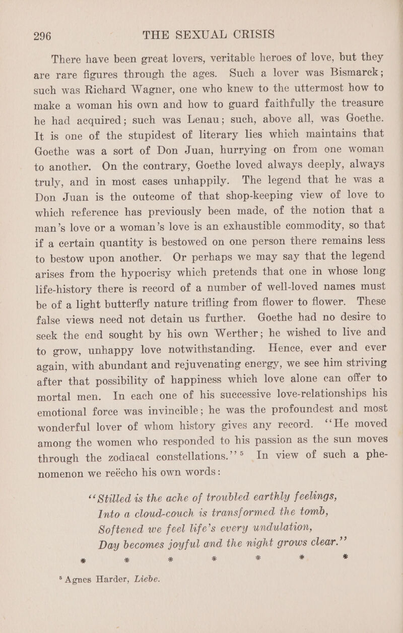 There have been great lovers, veritable heroes of love, but they are rare figures through the ages. Such a lover was Bismarck ; such was Richard Wagner, one who knew to the uttermost how to make a woman his own and how to guard faithfully the treasure he had acquired; such was Lenau; such, above all, was Goethe. It is one of the stupidest of literary lies which maintains that Goethe was a sort of Don Juan, hurrying on from one woman to another. On the contrary, Goethe loved always deeply, always truly, and in most cases unhappily. The legend that he was a Don Juan is the outcome of that shop-keeping view of love to which reference has previously been made, of the notion that a man’s love or a woman’s love is an exhaustible commodity, so that if a certain quantity is bestowed on one person there remains less to bestow upon another. Or perhaps we may say that the legend arises from the hypocrisy which pretends that one in whose long life-history there is record of a number of well-loved names must be of a light butterfly nature trifling from flower to flower. These false views need not detain us further. Goethe had no desire to seek the end sought by his own Werther; he wished to live and to grow, unhappy love notwithstanding. Hence, ever and ever again, with abundant and rejuvenating energy, we see him striving after that possibility of happiness which love alone can offer to mortal men. In each one of his successive love-relationships his emotional force was invincible; he was the profoundest and most wonderful lover of whom history gives any record. ‘‘He moved among the women who responded to his passion as the sun moves through the zodiacal constellations.’’° In view of such a phe- nomenon we reécho his own words: << Stilled is the ache of troubled earthly feelings, Into a cloud-couch is transformed the tomb, Softened we feel life’s every undulation, Day becomes joyful and the night grows clear.’’ * * * * * * * ° Agnes Harder, Liebe.