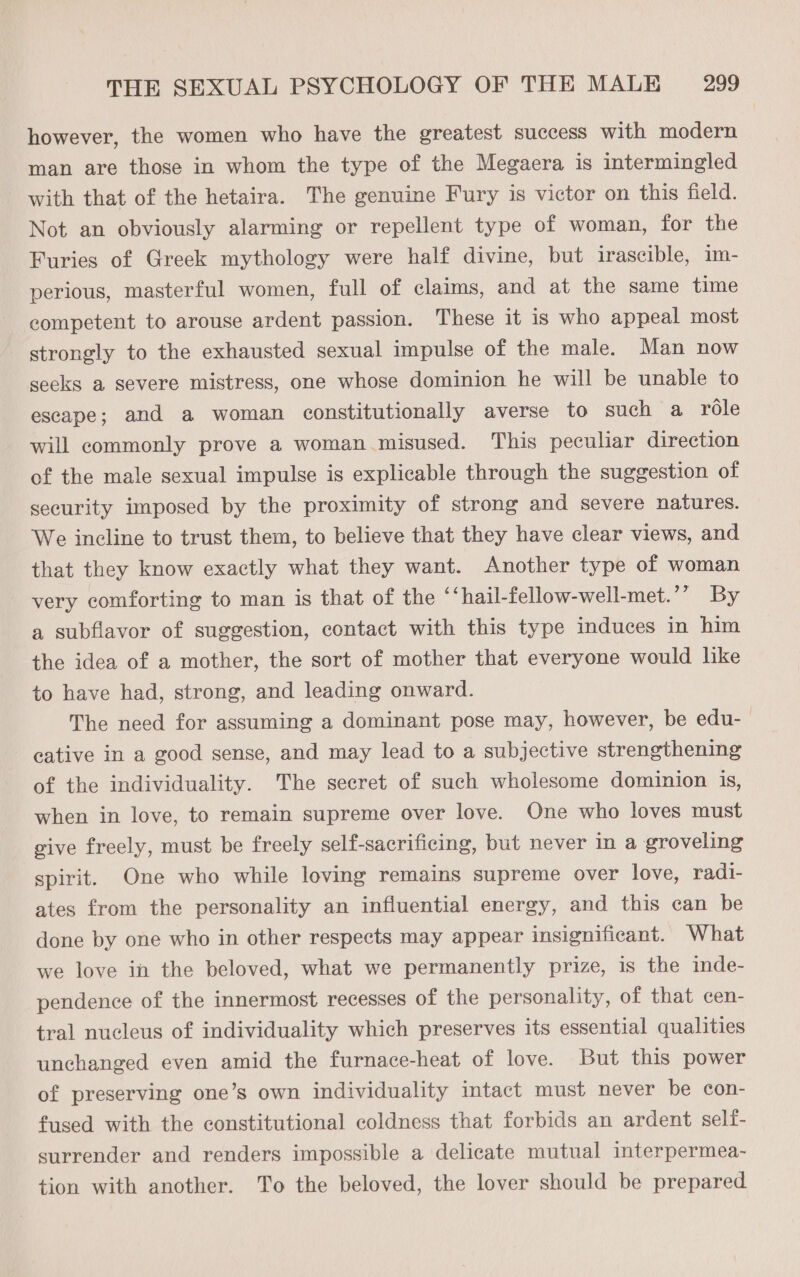 however, the women who have the greatest success with modern man are those in whom the type of the Megaera is intermingled with that of the hetaira. The genuine Fury is victor on this field. Not an obviously alarming or repellent type of woman, for the Furies of Greek mythology were half divine, but irascible, im- perious, masterful women, full of claims, and at the same time competent to arouse ardent passion. These it is who appeal most strongly to the exhausted sexual impulse of the male. Man now seeks a severe mistress, one whose dominion he will be unable to escape; and a woman constitutionally averse to such a role will commonly prove a woman misused. This peculiar direction of the male sexual impulse is explicable through the suggestion of security imposed by the proximity of strong and severe natures. We incline to trust them, to believe that they have clear views, and that they know exactly what they want. Another type of woman very comforting to man is that of the ‘‘hail-fellow-well-met.’’ By a subflavor of suggestion, contact with this type induces in him the idea of a mother, the sort of mother that everyone would lke to have had, strong, and leading onward. The need for assuming a dominant pose may, however, be edu- cative in a good sense, and may lead to a subjective strengthening of the individuality. The secret of such wholesome dominion is, when in love, to remain supreme over love. One who loves must give freely, must be freely self-sacrificing, but never in a groveling spirit. One who while loving remains supreme over love, radi- ates from the personality an influential energy, and this can be done by one who in other respects may appear insignificant. What we love in the beloved, what we permanently prize, is the inde- pendence of the innermost recesses of the personality, of that cen- tral nucleus of individuality which preserves its essential qualities unchanged even amid the furnace-heat of love. But this power of preserving one’s own individuality intact must never be con- fused with the constitutional coldness that forbids an ardent self- surrender and renders impossible a delicate mutual interpermea- tion with another. To the beloved, the lover should be prepared