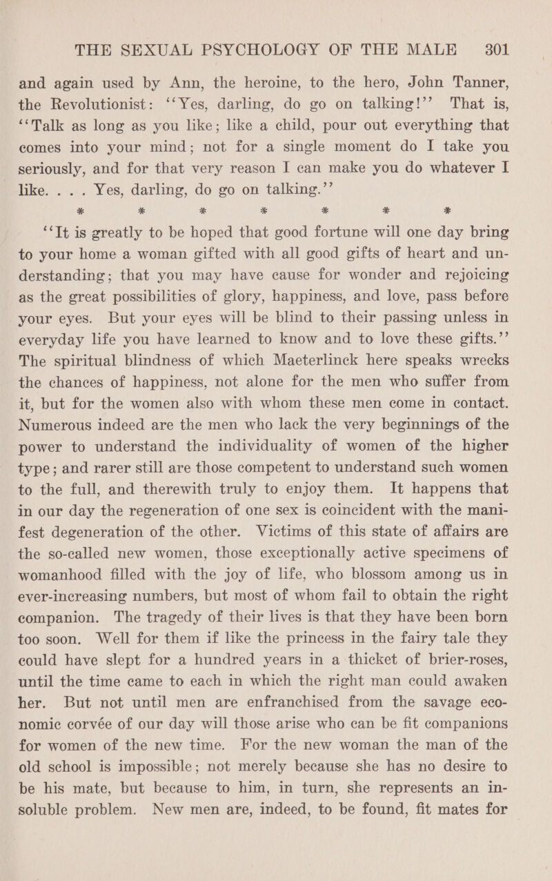 and again used by Ann, the heroine, to the hero, John Tanner, the Revolutionist: ‘‘Yes, darling, do go on talking!’’ That is, “Talk as long as you like; like a child, pour out everything that comes into your mind; not for a single moment do I take you seriously, and for that very reason I can make you do whatever I Tike. . . . Yes, darling, do go on talking.”’ * * * * * ¥< ¥ ‘*Tt is greatly to be hoped that good fortune will one day bring to your home a woman gifted with all good gifts of heart and un- derstanding; that you may have cause for wonder and rejoicing as the great possibilities of glory, happiness, and love, pass before your eyes. But your eyes will be blind to their passing unless in everyday life you have learned to know and to love these gifts.”’ The spiritual blindness of which Maeterlinck here speaks wrecks the chances of happiness, not alone for the men who suffer from it, but for the women also with whom these men come in contact. Numerous indeed are the men who lack the very beginnings of the power to understand the individuality of women of the higher type; and rarer still are those competent to understand such women to the full, and therewith truly to enjoy them. It happens that in our day the regeneration of one sex is coincident with the mani- fest degeneration of the other. Victims of this state of affairs are the so-called new women, those exceptionally active specimens of womanhood filled with.the joy of life, who blossom among us in ever-increasing numbers, but most of whom fail to obtain the right companion. The tragedy of their lives is that they have been born too soon. Well for them if like the princess in the fairy tale they could have slept for a hundred years in a thicket of brier-roses, until the time came to each in which the right man could awaken her. But not until men are enfranchised from the savage eco- nomic corvée of our day will those arise who can be fit companions for women of the new time. For the new woman the man of the old school is impossible; not merely because she has no desire to be his mate, but because to him, in turn, she represents an in- soluble problem. New men are, indeed, to be found, fit mates for