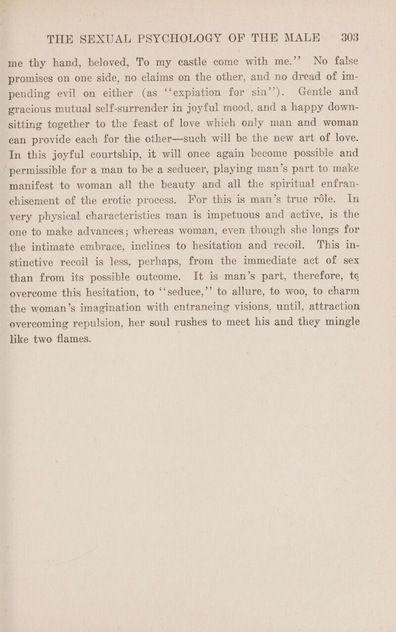 me thy hand, beloved, To my castle come with me.’’ No false promises on one side, no claims on the other, and no dread of im- pending evil on either (as ‘‘expiation for sin’’). Gentle and gracious mutual self-surrender in joyful mood, and a happy down- sitting together to the feast of love which only man and woman can provide each for the other—such will be the new art of love. In this joyful courtship, it will once again become possible and permissible for a man to be a seducer, playing man ’s part to make manifest to woman all the beauty and all the spiritual enfran- chisement of the erotic process. For this is man’s true réle. In very physical characteristics man is impetuous and active, is the one to make advances; whereas woman, even though she longs for the intimate embrace, inclines to hesitation and recoil. This in- stinctive recoil is less, perhaps, from the immediate act of sex than from its possible outcome. It is man’s part, therefore, t¢ overcome this hesitation, to ‘‘seduce,’’ to allure, to woo, to charm the woman’s imagination with entrancing visions, until, attraction overcoming repulsion, her soul rushes to meet his and they mingle like two flames. |