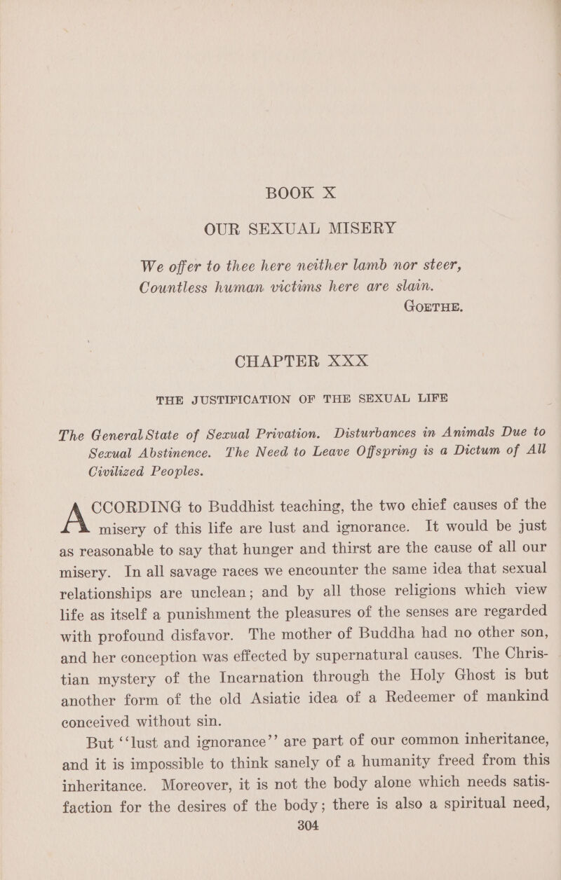 BOOK X OUR SEXUAL MISERY We offer to thee here neither lamb nor steer, Countless human victims here are slain. GOETHE. CHAPTER XXX THE JUSTIFICATION OF THE SEXUAL LIFE The General State of Sexual Privation. Disturbances in Animals Due to Sexual Abstinence. The Need to Leave Offspring is a Dictum of All Civilized Peoples. CCORDING to Buddhist teaching, the two chief causes of the misery of this life are lust and ignorance. It would be just as reasonable to say that hunger and thirst are the cause of all our misery. In all savage races we encounter the same idea that sexual relationships are unclean; and by all those religions which view life as itself a punishment the pleasures of the senses are regarded with profound disfavor. The mother of Buddha had no other son, and her conception was effected by supernatural causes. The Chris- tian mystery of the Incarnation through the Holy Ghost is but another form of the old Asiatic idea of a Redeemer of mankind conceived without sin. But ‘‘lust and ignorance’’ are part of our common inheritance, and it is impossible to think sanely of a humanity freed from this inheritance. Moreover, it is not the body alone which needs satis- faction for the desires of the body; there is also a spiritual need,