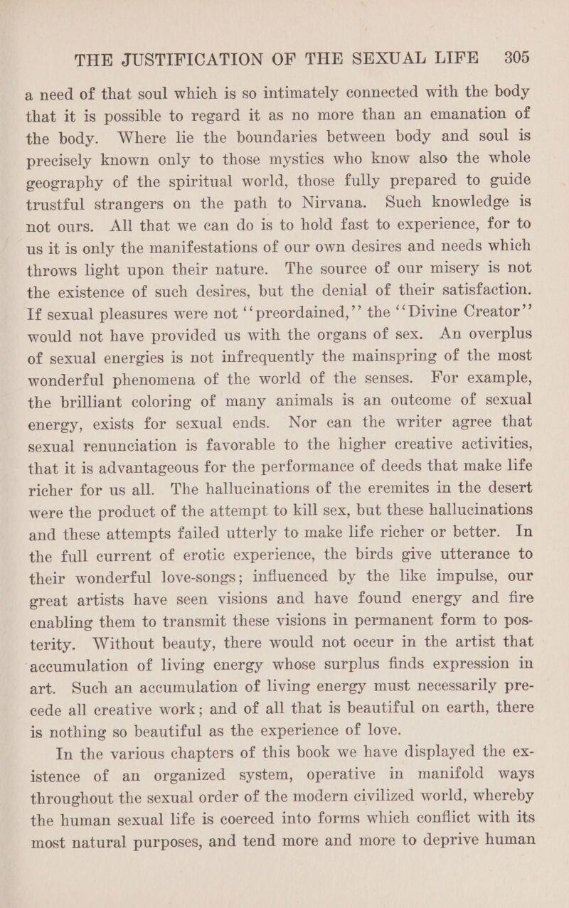 a need of that soul which is so intimately connected with the body that it is possible to regard it as no more than an emanation of the body. Where lie the boundaries between body and soul is precisely known only to those mystics who know also the whole geography of the spiritual world, those fully prepared to guide trustful strangers on the path to Nirvana. Such knowledge is not ours. All that we can do is to hold fast to experience, for to us it is only the manifestations of our own desires and needs which throws light upon their nature. The source of our misery 1s not the existence of such desires, but the denial of their satisfaction. If sexual pleasures were not ‘‘preordained,’’ the ‘‘ Divine Creator”’ would not have provided us with the organs of sex. An overplus of sexual energies is not infrequently the mainspring of the most wonderful phenomena of the world of the senses. For example, the brilliant coloring of many animals is an outcome of sexual energy, exists for sexual ends. Nor can the writer agree that sexual renunciation is favorable to the higher creative activities, that it is advantageous for the performance of deeds that make life richer for us all. The hallucinations of the eremites in the desert were the product of the attempt to kill sex, but these hallucinations and these attempts failed utterly to make life richer or better. In the full current of erotic experience, the birds give utterance to their wonderful love-songs; influenced by the like impulse, our great artists have seen visions and have found energy and fire enabling them to transmit these visions in permanent form to pos- terity. Without beauty, there would not occur in the artist that accumulation of living energy whose surplus finds expression in art. Such an accumulation of living energy must necessarily pre- cede all creative work; and of all that is beautiful on earth, there is nothing so beautiful as the experience of love. In the various chapters of this book we have displayed the ex- istence of an organized system, operative in manifold ways throughout the sexual order of the modern civilized world, whereby the human sexual life is coerced into forms which conflict with its most natural purposes, and tend more and more to deprive human